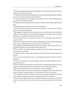 26
Riterrete immondo ogni animale che ha l'unghia, ma non divisa da fessura, e non rumina:
chiunque li toccherà sarà immondo.
27
Considererete immondi tutti i quadrupedi che camminano sulla pianta dei piedi; chiunque
ne toccherà il cadavere sarà immondo fino alla sera.
28
E chiunque trasporterà i loro cadaveri si dovrà lavare le vesti e sarà immondo fino alla
sera. Tali animali riterrete immondi.
29
Fra gli animali che strisciano per terra riterrete immondi: la talpa, il topo e ogni specie di
sauri,
30
il toporagno, la lucertola, il geco, il ramarro, il camaleonte.
31
Questi animali, fra quanti strisciano, saranno immondi per voi; chiunque li toccherà
morti, sarà immondo fino alla sera.
32
Ogni oggetto sul quale cadrà morto qualcuno di essi, sarà immondo: si tratti di utensili
di legno o di veste o pelle o sacco o qualunque altro oggetto di cui si faccia uso; si immergerà
nell'acqua e sarà immondo fino alla sera; poi sarà mondo.
33
Se ne cade qualcuno in un vaso di terra, quanto vi si troverà dentro sarà immondo e
spezzerete il vaso.
34
Ogni cibo che serve di nutrimento, sul quale cada quell'acqua, sarà immondo; ogni bevanda
di cui si fa uso, qualunque sia il vaso che la contiene, sarà immonda.
35
Ogni oggetto sul quale cadrà qualche parte del loro cadavere, sarà immondo; il forno o il
fornello sarà spezzato: sono immondi e li dovete ritenere tali.
36
Però, una fonte o una cisterna, cioè una raccolta di acqua, sarà monda; ma chi toccherà i
loro cadaveri sarà immondo.
37
Se qualcosa dei loro cadaveri cade su qualche seme che deve essere seminato, questo sarà
mondo;
38
ma se è stata versata acqua sul seme e vi cade qualche cosa dei loro cadaveri, lo riterrai
immondo.
39
Se muore un animale, di cui vi potete cibare, colui che ne toccherà il cadavere sarà im-
mondo fino alla sera.
40
Colui che mangerà di quel cadavere si laverà le vesti e sarà immondo fino alla sera; anche
colui che trasporterà quel cadavere si laverà le vesti e sarà immondo fino alla sera.
41
Ogni essere che striscia sulla terra è un abominio; non se ne mangerà.
42
Di tutti gli animali che strisciano sulla terra non ne mangerete alcuno che cammini sul
ventre o cammini con quattro piedi o con molti piedi, poiché sono un abominio.
43
Non rendete le vostre persone abominevoli con alcuno di questi animali che strisciano;
non vi rendete immondi per causa loro, in modo da rimaner così contaminati.
44
Poiché io sono il Signore, il Dio vostro. Santificatevi dunque e siate santi, perché io sono
santo; non contaminate le vostre persone con alcuno di questi animali che strisciano per
terra.
202
Leviticus 11
 