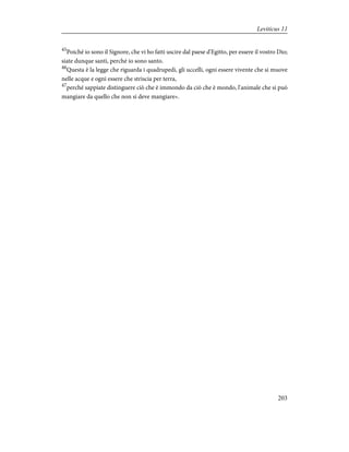 45
Poiché io sono il Signore, che vi ho fatti uscire dal paese d'Egitto, per essere il vostro Dio;
siate dunque santi, perché io sono santo.
46
Questa è la legge che riguarda i quadrupedi, gli uccelli, ogni essere vivente che si muove
nelle acque e ogni essere che striscia per terra,
47
perché sappiate distinguere ciò che è immondo da ciò che è mondo, l'animale che si può
mangiare da quello che non si deve mangiare».
203
Leviticus 11
 