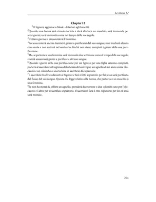 Chapter 12
1
Il Signore aggiunse a Mosè: «Riferisci agli Israeliti:
2
Quando una donna sarà rimasta incinta e darà alla luce un maschio, sarà immonda per
sette giorni; sarà immonda come nel tempo delle sue regole.
3
L'ottavo giorno si circonciderà il bambino.
4
Poi essa resterà ancora trentatrè giorni a purificarsi dal suo sangue; non toccherà alcuna
cosa santa e non entrerà nel santuario, finché non siano compiuti i giorni della sua puri-
ficazione.
5
Ma, se partorisce una femmina sarà immonda due settimane come al tempo delle sue regole;
resterà sessantasei giorni a purificarsi del suo sangue.
6
Quando i giorni della sua purificazione per un figlio o per una figlia saranno compiuti,
porterà al sacerdote all'ingresso della tenda del convegno un agnello di un anno come olo-
causto e un colombo o una tortora in sacrificio di espiazione.
7
Il sacerdote li offrirà davanti al Signore e farà il rito espiatorio per lei; essa sarà purificata
dal flusso del suo sangue. Questa è la legge relativa alla donna, che partorisce un maschio o
una femmina.
8
Se non ha mezzi da offrire un agnello, prenderà due tortore o due colombi: uno per l'olo-
causto e l'altro per il sacrificio espiatorio. Il sacerdote farà il rito espiatorio per lei ed essa
sarà monda».
204
Leviticus 12
 