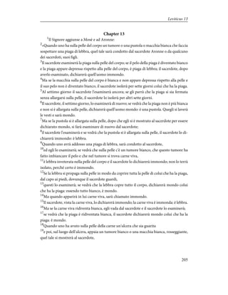 Chapter 13
1
Il Signore aggiunse a Mosè e ad Aronne:
2
«Quando uno ha sulla pelle del corpo un tumore o una pustola o macchia bianca che faccia
sospettare una piaga di lebbra, quel tale sarà condotto dal sacerdote Aronne o da qualcuno
dei sacerdoti, suoi figli.
3
Il sacerdote esaminerà la piaga sulla pelle del corpo; se il pelo della piaga è diventato bianco
e la piaga appare depressa rispetto alla pelle del corpo, è piaga di lebbra; il sacerdote, dopo
averlo esaminato, dichiarerà quell'uomo immondo.
4
Ma se la macchia sulla pelle del corpo è bianca e non appare depressa rispetto alla pelle e
il suo pelo non è diventato bianco, il sacerdote isolerà per sette giorni colui che ha la piaga.
5
Al settimo giorno il sacerdote l'esaminerà ancora; se gli parrà che la piaga si sia fermata
senza allargarsi sulla pelle, il sacerdote lo isolerà per altri sette giorni.
6
Il sacerdote, il settimo giorno, lo esaminerà di nuovo; se vedrà che la piaga non è più bianca
e non si è allargata sulla pelle, dichiarerà quell'uomo mondo: è una pustola. Quegli si laverà
le vesti e sarà mondo.
7
Ma se la pustola si è allargata sulla pelle, dopo che egli si è mostrato al sacerdote per essere
dichiarato mondo, si farà esaminare di nuovo dal sacerdote;
8
il sacerdote l'esaminerà e se vedrà che la pustola si è allargata sulla pelle, il sacerdote lo di-
chiarerà immondo: è lebbra.
9
Quando uno avrà addosso una piaga di lebbra, sarà condotto al sacerdote,
10
ed egli lo esaminerà; se vedrà che sulla pelle c'è un tumore bianco, che questo tumore ha
fatto imbiancare il pelo e che nel tumore si trova carne viva,
11
è lebbra inveterata nella pelle del corpo e il sacerdote lo dichiarerà immondo; non lo terrà
isolato, perché certo è immondo.
12
Se la lebbra si propaga sulla pelle in modo da coprire tutta la pelle di colui che ha la piaga,
dal capo ai piedi, dovunque il sacerdote guardi,
13
questi lo esaminerà; se vedrà che la lebbra copre tutto il corpo, dichiarerà mondo colui
che ha la piaga: essendo tutto bianco, è mondo.
14
Ma quando apparirà in lui carne viva, sarà chiamato immondo.
15
Il sacerdote, vista la carne viva, lo dichiarerà immondo; la carne viva è immonda: è lebbra.
16
Ma se la carne viva ridiventa bianca, egli vada dal sacerdote e il sacerdote lo esaminerà;
17
se vedrà che la piaga è ridiventata bianca, il sacerdote dichiarerà mondo colui che ha la
piaga: è mondo.
18
Quando uno ha avuto sulla pelle della carne un'ulcera che sia guarita
19
e poi, sul luogo dell'ulcera, appaia un tumore bianco o una macchia bianca, rosseggiante,
quel tale si mostrerà al sacerdote,
205
Leviticus 13
 