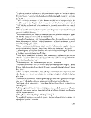 20
il quale l'esaminerà e se vedrà che la macchia è depressa rispetto alla pelle e che il pelo è
diventato bianco, il sacerdote lo dichiarerà immondo; è una piaga di lebbra che è scoppiata
nell'ulcera.
21
Ma se il sacerdote, esaminandola, vede che nella macchia non ci sono peli bianchi, che
non è depressa rispetto alla pelle e che si è attenuata, il sacerdote lo isolerà per sette giorni.
22
Se la macchia si allarga sulla pelle, il sacerdote lo dichiarerà immondo: è una piaga di
lebbra.
23
Ma se la macchia è rimasta allo stesso punto, senza allargarsi, è una cicatrice di ulcera e il
sacerdote lo dichiarerà mondo.
24
Quando uno ha sulla pelle del corpo una scottatura prodotta da fuoco e su questa appaia
una macchia lucida, bianca, rossastra o soltanto bianca,
25
il sacerdote l'esaminerà; se vedrà che il pelo della macchia è diventato bianco e la macchia
appare depressa rispetto alla pelle, è lebbra scoppiata nella scottatura. Il sacerdote lo dichiarerà
immondo: è una piaga di lebbra.
26
Ma se il sacerdote, esaminandola, vede che non c'è pelo bianco nella macchia e che essa
non è depressa rispetto alla pelle e si è attenuata, il sacerdote lo isolerà per sette giorni.
27
Al settimo giorno il sacerdote lo esaminerà e se la macchia si è diffusa sulla pelle, il sacerdote
lo dichiarerà immondo: è una piaga di lebbra.
28
Ma se la macchia è rimasta ferma nella stessa zona e non si è diffusa sulla pelle, ma si è
attenuata, è un tumore di bruciatura; il sacerdote dichiarerà quel tale mondo, perché si tratta
di una cicatrice della bruciatura.
29
Quando un uomo o una donna ha una piaga sul capo o nella barba,
30
il sacerdote esaminerà la piaga; se riscontra che essa è depressa rispetto alla pelle e che v'è
del pelo gialliccio e sottile, il sacerdote lo dichiarerà immondo: è tigna, lebbra del capo o
della barba.
31
Ma se il sacerdote, esaminando la piaga della tigna, riscontra che non è depressa rispetto
alla pelle e che non vi è pelo scuro, il sacerdote isolerà per sette giorni colui che ha la piaga
della tigna.
32
Se il sacerdote, esaminando al settimo giorno la piaga, vedrà che la tigna non si è allargata
e che non v'è pelo gialliccio e che la tigna non appare depressa rispetto alla pelle,
33
quel tale si raderà, ma non raderà il luogo dove è la tigna; il sacerdote lo terrà isolato per
altri sette giorni.
34
Al settimo giorno, il sacerdote esaminerà la tigna; se riscontra che la tigna non si è allargata
sulla pelle e non appare depressa rispetto alla pelle, il sacerdote lo dichiarerà mondo; egli si
laverà le vesti e sarà mondo.
35
Ma se, dichiarato mondo, la tigna si è allargata sulla pelle,
36
il sacerdote l'esaminerà; se nota che la tigna si è allargata sulla pelle, non cercherà se vi è
il pelo giallo; quel tale è immondo.
206
Leviticus 13
 