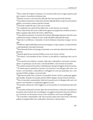 37
Ma se vedrà che la tigna si è fermata e vi è cresciuto il pelo scuro, la tigna è guarita; quel
tale è mondo e il sacerdote lo dichiarerà tale.
38
Quando un uomo o una donna ha sulla pelle del corpo macchie lucide, bianche,
39
il sacerdote le esaminerà; se vedrà che le macchie sulla pelle del loro corpo sono di un bianco
pallido, è un'eruzione cutanea; quel tale è mondo.
40
Chi perde i capelli del capo è calvo, ma è mondo.
41
Se i capelli gli sono caduti dal lato della fronte, è calvo davanti, ma è mondo.
42
Ma se sulla calvizie del cranio o della fronte appare una piaga bianca tendente al rosso, è
lebbra scoppiata sulla calvizie del cranio o della fronte;
43
il sacerdote lo esaminerà: se riscontra che il tumore della piaga nella parte calva del cranio
o della fronte è bianco tendente al rosso, simile alla lebbra della pelle del corpo,
44
quel tale è un lebbroso; è immondo e lo dovrà dichiarare immondo; la piaga è sul suo
capo.
45
Il lebbroso colpito dalla lebbra porterà vesti strappate e il capo scoperto, si coprirà la barba
e andrà gridando: Immondo! Immondo!
46
Sarà immondo finché avrà la piaga; è immondo, se ne starà solo, abiterà fuori dell'accam-
pamento.
47
Quando apparirà una macchia di lebbra su una veste, di lana o di lino,
48
nel tessuto o nel manufatto di lino o di lana, su una pelliccia o qualunque altra cosa di
cuoio,
49
se la macchia sarà verdastra o rossastra, sulla veste o sulla pelliccia, sul tessuto o sul man-
ufatto o su qualunque cosa di cuoio, è macchia di lebbra e sarà mostrata al sacerdote.
50
Il sacerdote esaminerà la macchia e rinchiuderà per sette giorni l'oggetto che ha la macchia.
51
Al settimo giorno esaminerà la macchia; se la macchia si sarà allargata sulla veste o sul
tessuto o sul manufatto o sulla pelliccia o sull'oggetto di cuoio per qualunque uso, è una
macchia di lebbra maligna, è cosa immonda.
52
Egli brucerà quella veste o il tessuto o il manufatto di lana o di lino o qualunque oggetto
fatto di pelle, sul quale è la macchia; perché è lebbra maligna, saranno bruciati nel fuoco.
53
Ma se il sacerdote, esaminandola, vedrà che la macchia non si è allargata sulle vesti o sul
tessuto o sul manufatto o su qualunque oggetto di cuoio,
54
il sacerdote ordinerà che si lavi l'oggetto su cui è la macchia e lo rinchiuderà per altri sette
giorni.
55
Il sacerdote esaminerà la macchia, dopo che sarà stata lavata; se vedrà che la macchia non
ha mutato colore, benché non si sia allargata, è un oggetto immondo; lo brucerai nel fuoco;
vi è corrosione, sia che la parte corrosa si trovi sul diritto o sul rovescio dell'oggetto.
56
Se il sacerdote, esaminandola, vede che la macchia, dopo essere stata lavata, è diventata
pallida, la strapperà dalla veste o dalla pelle o dal tessuto o dal manufatto.
207
Leviticus 13
 