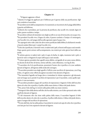 Chapter 14
1
Il Signore aggiunse a Mosè:
2
«Questa è la legge da applicare per il lebbroso per il giorno della sua purificazione. Egli
sarà condotto al sacerdote.
3
Il sacerdote uscirà dall'accampamento e lo esaminerà; se riscontrerà che la piaga della lebbra
è guarita nel lebbroso,
4
ordinerà che si prendano, per la persona da purificare, due uccelli vivi, mondi, legno di
cedro, panno scarlatto e issòpo.
5
Il sacerdote ordinerà di immolare uno degli uccelli in un vaso di terracotta con acqua viva.
6
Poi prenderà l'uccello vivo, il legno di cedro, il panno scarlatto e l'issòpo e li immergerà,
con l'uccello vivo, nel sangue dell'uccello sgozzato sopra l'acqua viva.
7
Ne aspergerà sette volte colui che deve essere purificato dalla lebbra; lo dichiarerà mondo
e lascerà andare libero per i campi l'uccello vivo.
8
Colui che è purificato, si laverà le vesti, si raderà tutti i peli, si laverà nell'acqua e sarà mondo.
Dopo questo potrà entrare nell'accampamento, ma resterà per sette giorni fuori della sua
tenda.
9
Il settimo giorno si raderà tutti i peli, il capo, la barba, le ciglia, insomma tutti i peli; si
laverà le vesti e si bagnerà il corpo nell'acqua e sarà mondo.
10
L'ottavo giorno prenderà due agnelli senza difetto, un'agnella di un anno senza difetto,
tre decimi di efa di fior di farina, intrisa nell'olio, come oblazione, e un log di olio;
11
il sacerdote che fa la purificazione, presenterà l'uomo che si purifica e le cose suddette
davanti al Signore, all'ingresso della tenda del convegno.
12
Il sacerdote prenderà uno degli agnelli e l'offrirà come sacrificio di riparazione, con il log
d'olio, e li agiterà come offerta da agitare secondo il rito davanti al Signore.
13
Poi immolerà l'agnello nel luogo dove si immolano le vittime espiatorie e gli olocausti,
cioè nel luogo sacro poiché il sacrificio di riparazione è per il sacerdote, come quello espi-
atorio: è cosa sacrosanta.
14
Il sacerdote prenderà sangue del sacrificio di riparazione e bagnerà il lobo dell'orecchio
destro di colui che si purifica, il pollice della mano destra e l'alluce del piede destro.
15
Poi, preso l'olio dal log, lo verserà sulla palma della sua mano sinistra;
16
intingerà il dito della destra nell'olio che ha nella sinistra; con il dito spruzzerà sette volte
quell'olio davanti al Signore.
17
E del rimanente olio che tiene nella palma della mano, il sacerdote bagnerà il lobo
dell'orecchio destro di colui che si purifica, il pollice della destra e l'alluce del piede destro,
sopra il sangue del sacrificio di riparazione.
18
Il resto dell'olio che ha nella palma, il sacerdote lo verserà sul capo di colui che si purifica;
così farà per lui il rito espiatorio davanti al Signore.
209
Leviticus 14
 