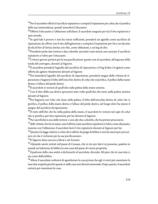 19
Poi il sacerdote offrirà il sacrificio espiatorio e compirà l'espiazione per colui che si purifica
della sua immondezza; quindi immolerà l'olocausto.
20
Offerto l'olocausto e l'oblazione sull'altare, il sacerdote eseguirà per lui il rito espiatorio e
sarà mondo.
21
Se quel tale è povero e non ha mezzi sufficienti, prenderà un agnello come sacrificio di
riparazione da offrire con il rito dell'agitazione e compiere l'espiazione per lui e un decimo
di efa di fior di farina intrisa con olio, come oblazione, e un log di olio.
22
Prenderà anche due tortore o due colombi, secondo i suoi mezzi; uno sarà per il sacrificio
espiatorio e l'altro per l'olocausto.
23
L'ottavo giorno porterà per la sua purificazione queste cose al sacerdote, all'ingresso della
tenda del convegno, davanti al Signore.
24
Il sacerdote prenderà l'agnello del sacrificio di riparazione e il log d'olio e li agiterà come
offerta da agitare ritualmente davanti al Signore.
25
Poi immolerà l'agnello del sacrificio di riparazione, prenderà sangue della vittima di ri-
parazione e bagnerà il lobo dell'orecchio destro di colui che si purifica, il pollice della mano
destra e l'alluce del piede destro.
26
Il sacerdote si verserà di quell'olio sulla palma della mano sinistra.
27
Con il dito della sua destra spruzzerà sette volte quell'olio che tiene nella palma sinistra
davanti al Signore.
28
Poi bagnerà con l'olio che tiene nella palma, il lobo dell'orecchio destro di colui che si
purifica, il pollice della mano destra e l'alluce del piede destro, sul luogo dove ha messo il
sangue del sacrificio di riparazione.
29
Il resto dell'olio che ha nella palma della mano, il sacerdote lo verserà sul capo di colui
che si purifica, per fare espiazione per lui davanti al Signore.
30
Poi sacrificherà una delle tortore o uno dei due colombi, che ha potuto procurarsi;
31
delle vittime che ha in mano, una l'offrirà come sacrificio espiatorio e l'altra come olocausto,
insieme con l'oblazione; il sacerdote farà il rito espiatorio davanti al Signore per lui.
32
Questa è la legge relativa a colui che è affetto da piaga di lebbra e non ha mezzi per procur-
arsi ciò che è richiesto per la sua purificazione».
33
Il Signore disse ancora a Mosè e ad Aronne:
34
«Quando sarete entrati nel paese di Canaan, che io sto per darvi in possesso, qualora io
mandi un'infezione di lebbra in una casa del paese di vostra proprietà,
35
il padrone della casa andrà a dichiararlo al sacerdote, dicendo: Mi pare che in casa mia ci
sia come della lebbra.
36
Allora il sacerdote ordinerà di sgomberare la casa prima che egli vi entri per esaminare la
macchia sospetta perché quanto è nella casa non diventi immondo. Dopo questo, il sacerdote
entrerà per esaminare la casa.
210
Leviticus 14
 