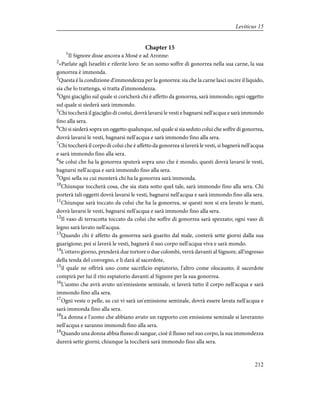 Chapter 15
1
Il Signore disse ancora a Mosè e ad Aronne:
2
«Parlate agli Israeliti e riferite loro: Se un uomo soffre di gonorrea nella sua carne, la sua
gonorrea è immonda.
3
Questa è la condizione d'immondezza per la gonorrea: sia che la carne lasci uscire il liquido,
sia che lo trattenga, si tratta d'immondezza.
4
Ogni giaciglio sul quale si coricherà chi è affetto da gonorrea, sarà immondo; ogni oggetto
sul quale si siederà sarà immondo.
5
Chi toccherà il giaciglio di costui, dovrà lavarsi le vesti e bagnarsi nell'acqua e sarà immondo
fino alla sera.
6
Chi si siederà sopra un oggetto qualunque, sul quale si sia seduto colui che soffre di gonorrea,
dovrà lavarsi le vesti, bagnarsi nell'acqua e sarà immondo fino alla sera.
7
Chi toccherà il corpo di colui che è affetto da gonorrea si laverà le vesti, si bagnerà nell'acqua
e sarà immondo fino alla sera.
8
Se colui che ha la gonorrea sputerà sopra uno che è mondo, questi dovrà lavarsi le vesti,
bagnarsi nell'acqua e sarà immondo fino alla sera.
9
Ogni sella su cui monterà chi ha la gonorrea sarà immonda.
10
Chiunque toccherà cosa, che sia stata sotto quel tale, sarà immondo fino alla sera. Chi
porterà tali oggetti dovrà lavarsi le vesti, bagnarsi nell'acqua e sarà immondo fino alla sera.
11
Chiunque sarà toccato da colui che ha la gonorrea, se questi non si era lavato le mani,
dovrà lavarsi le vesti, bagnarsi nell'acqua e sarà immondo fino alla sera.
12
Il vaso di terracotta toccato da colui che soffre di gonorrea sarà spezzato; ogni vaso di
legno sarà lavato nell'acqua.
13
Quando chi è affetto da gonorrea sarà guarito dal male, conterà sette giorni dalla sua
guarigione; poi si laverà le vesti, bagnerà il suo corpo nell'acqua viva e sarà mondo.
14
L'ottavo giorno, prenderà due tortore o due colombi, verrà davanti al Signore, all'ingresso
della tenda del convegno, e li darà al sacerdote,
15
il quale ne offrirà uno come sacrificio espiatorio, l'altro come olocausto; il sacerdote
compirà per lui il rito espiatorio davanti al Signore per la sua gonorrea.
16
L'uomo che avrà avuto un'emissione seminale, si laverà tutto il corpo nell'acqua e sarà
immondo fino alla sera.
17
Ogni veste o pelle, su cui vi sarà un'emissione seminale, dovrà essere lavata nell'acqua e
sarà immonda fino alla sera.
18
La donna e l'uomo che abbiano avuto un rapporto con emissione seminale si laveranno
nell'acqua e saranno immondi fino alla sera.
19
Quando una donna abbia flusso di sangue, cioè il flusso nel suo corpo, la sua immondezza
durerà sette giorni; chiunque la toccherà sarà immondo fino alla sera.
212
Leviticus 15
 