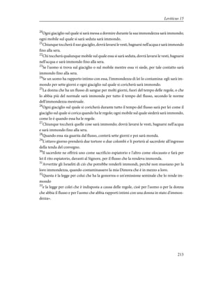 20
Ogni giaciglio sul quale si sarà messa a dormire durante la sua immondezza sarà immondo;
ogni mobile sul quale si sarà seduta sarà immondo.
21
Chiunque toccherà il suo giaciglio, dovrà lavarsi le vesti, bagnarsi nell'acqua e sarà immondo
fino alla sera.
22
Chi toccherà qualunque mobile sul quale essa si sarà seduta, dovrà lavarsi le vesti, bagnarsi
nell'acqua e sarà immondo fino alla sera.
23
Se l'uomo si trova sul giaciglio o sul mobile mentre essa vi siede, per tale contatto sarà
immondo fino alla sera.
24
Se un uomo ha rapporto intimo con essa, l'immondezza di lei lo contamina: egli sarà im-
mondo per sette giorni e ogni giaciglio sul quale si coricherà sarà immondo.
25
La donna che ha un flusso di sangue per molti giorni, fuori del tempo delle regole, o che
lo abbia più del normale sarà immonda per tutto il tempo del flusso, secondo le norme
dell'immondezza mestruale.
26
Ogni giaciglio sul quale si coricherà durante tutto il tempo del flusso sarà per lei come il
giaciglio sul quale si corica quando ha le regole; ogni mobile sul quale siederà sarà immondo,
come lo è quando essa ha le regole.
27
Chiunque toccherà quelle cose sarà immondo; dovrà lavarsi le vesti, bagnarsi nell'acqua
e sarà immondo fino alla sera.
28
Quando essa sia guarita dal flusso, conterà sette giorni e poi sarà monda.
29
L'ottavo giorno prenderà due tortore o due colombi e li porterà al sacerdote all'ingresso
della tenda del convegno.
30
Il sacerdote ne offrirà uno come sacrificio espiatorio e l'altro come olocausto e farà per
lei il rito espiatorio, davanti al Signore, per il flusso che la rendeva immonda.
31
Avvertite gli Israeliti di ciò che potrebbe renderli immondi, perché non muoiano per la
loro immondezza, quando contaminassero la mia Dimora che è in mezzo a loro.
32
Questa è la legge per colui che ha la gonorrea o un'emissione seminale che lo rende im-
mondo
33
e la legge per colei che è indisposta a causa delle regole, cioè per l'uomo o per la donna
che abbia il flusso e per l'uomo che abbia rapporti intimi con una donna in stato d'immon-
dezza».
213
Leviticus 15
 