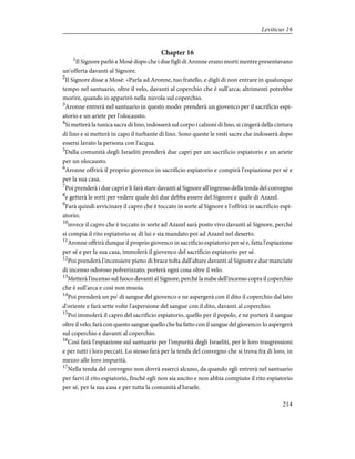 Chapter 16
1
Il Signore parlò a Mosè dopo che i due figli di Aronne erano morti mentre presentavano
un'offerta davanti al Signore.
2
Il Signore disse a Mosè: «Parla ad Aronne, tuo fratello, e digli di non entrare in qualunque
tempo nel santuario, oltre il velo, davanti al coperchio che è sull'arca; altrimenti potrebbe
morire, quando io apparirò nella nuvola sul coperchio.
3
Aronne entrerà nel santuario in questo modo: prenderà un giovenco per il sacrificio espi-
atorio e un ariete per l'olocausto.
4
Si metterà la tunica sacra di lino, indosserà sul corpo i calzoni di lino, si cingerà della cintura
di lino e si metterà in capo il turbante di lino. Sono queste le vesti sacre che indosserà dopo
essersi lavato la persona con l'acqua.
5
Dalla comunità degli Israeliti prenderà due capri per un sacrificio espiatorio e un ariete
per un olocausto.
6
Aronne offrirà il proprio giovenco in sacrificio espiatorio e compirà l'espiazione per sé e
per la sua casa.
7
Poi prenderà i due capri e li farà stare davanti al Signore all'ingresso della tenda del convegno
8
e getterà le sorti per vedere quale dei due debba essere del Signore e quale di Azazel.
9
Farà quindi avvicinare il capro che è toccato in sorte al Signore e l'offrirà in sacrificio espi-
atorio;
10
invece il capro che è toccato in sorte ad Azazel sarà posto vivo davanti al Signore, perché
si compia il rito espiatorio su di lui e sia mandato poi ad Azazel nel deserto.
11
Aronne offrirà dunque il proprio giovenco in sacrificio espiatorio per sé e, fatta l'espiazione
per sé e per la sua casa, immolerà il giovenco del sacrificio espiatorio per sé.
12
Poi prenderà l'incensiere pieno di brace tolta dall'altare davanti al Signore e due manciate
di incenso odoroso polverizzato; porterà ogni cosa oltre il velo.
13
Metterà l'incenso sul fuoco davanti al Signore, perché la nube dell'incenso copra il coperchio
che è sull'arca e così non muoia.
14
Poi prenderà un po' di sangue del giovenco e ne aspergerà con il dito il coperchio dal lato
d'oriente e farà sette volte l'aspersione del sangue con il dito, davanti al coperchio.
15
Poi immolerà il capro del sacrificio espiatorio, quello per il popolo, e ne porterà il sangue
oltre il velo; farà con questo sangue quello che ha fatto con il sangue del giovenco: lo aspergerà
sul coperchio e davanti al coperchio.
16
Così farà l'espiazione sul santuario per l'impurità degli Israeliti, per le loro trasgressioni
e per tutti i loro peccati. Lo stesso farà per la tenda del convegno che si trova fra di loro, in
mezzo alle loro impurità.
17
Nella tenda del convegno non dovrà esserci alcuno, da quando egli entrerà nel santuario
per farvi il rito espiatorio, finché egli non sia uscito e non abbia compiuto il rito espiatorio
per sé, per la sua casa e per tutta la comunità d'Israele.
214
Leviticus 16
 