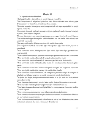 Chapter 18
1
Il Signore disse ancora a Mosè:
2
«Parla agli Israeliti e riferisci loro. Io sono il Signore, vostro Dio.
3
Non farete come si fa nel paese d'Egitto dove avete abitato, né farete come si fa nel paese
di Canaan dove io vi conduco, né imiterete i loro costumi.
4
Metterete in pratica le mie prescrizioni e osserverete le mie leggi, seguendole. Io sono il
Signore, vostro Dio.
5
Osserverete dunque le mie leggi e le mie prescrizioni, mediante le quali, chiunque le metterà
in pratica, vivrà. Io sono il Signore.
6
Nessuno si accosterà a una sua consanguinea, per avere rapporti con lei. Io sono il Signore.
7
Non recherai oltraggio a tuo padre avendo rapporti con tua madre: è tua madre; non
scoprirai la sua nudità.
8
Non scoprirai la nudità della tua matrigna; è la nudità di tuo padre.
9
Non scoprirai la nudità di tua sorella, figlia di tuo padre o figlia di tua madre, sia nata in
casa o fuori.
10
Non scoprirai la nudità della figlia di tuo figlio o della figlia di tua figlia, perché è la tua
propria nudità.
11
Non scoprirai la nudità della figlia della tua matrigna, generata nella tua casa: è tua sorella.
12
Non scoprirai la nudità della sorella di tuo padre; è carne di tuo padre.
13
Non scoprirai la nudità della sorella di tua madre, perché è carne di tua madre.
14
Non scoprirai la nudità del fratello di tuo padre, cioè non ti accosterai alla sua moglie: è
tua zia.
15
Non scoprirai la nudità di tua nuora: è la moglie di tuo figlio; non scoprirai la sua nudità.
16
Non scoprirai la nudità di tua cognata: è la nudità di tuo fratello.
17
Non scoprirai la nudità di una donna e di sua figlia; né prenderai la figlia di suo figlio, né
la figlia di sua figlia per scoprirne la nudità: sono parenti carnali: è un'infamia.
18
E quanto alla moglie, non prenderai inoltre la sorella di lei, per farne una rivale, mentre
tua moglie è in vita.
19
Non ti accosterai a donna per scoprire la sua nudità durante l'immondezza mestruale.
20
Non peccherai con la moglie del tuo prossimo per contaminarti con lei.
21
Non lascerai passare alcuno dei tuoi figli a Moloch e non profanerai il nome del tuo Dio.
Io sono il Signore.
22
Non avrai con maschio relazioni come si hanno con donna: è abominio.
23
Non ti abbrutirai con alcuna bestia per contaminarti con essa; la donna non si abbrutirà
con una bestia; è una perversione.
24
Non vi contaminate con nessuna di tali nefandezze; poiché con tutte queste cose si sono
contaminate le nazioni che io sto per scacciare davanti a voi.
217
Leviticus 18
 