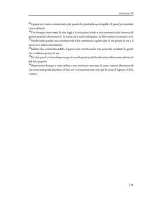 25
Il paese ne è stato contaminato; per questo ho punito la sua iniquità e il paese ha vomitato
i suoi abitanti.
26
Voi dunque osserverete le mie leggi e le mie prescrizioni e non commetterete nessuna di
queste pratiche abominevoli: né colui che è nativo del paese, né il forestiero in mezzo a voi.
27
Poiché tutte queste cose abominevoli le ha commesse la gente che vi era prima di voi e il
paese ne è stato contaminato.
28
Badate che, contaminandolo, il paese non vomiti anche voi, come ha vomitato la gente
che vi abitava prima di voi.
29
Perché quanti commetteranno qualcuna di queste pratiche abominevoli saranno eliminati
dal loro popolo.
30
Osserverete dunque i miei ordini e non imiterete nessuno di quei costumi abominevoli
che sono stati praticati prima di voi, né vi contaminerete con essi. Io sono il Signore, il Dio
vostro».
218
Leviticus 18
 