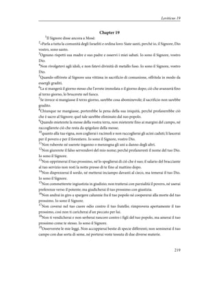 Chapter 19
1
Il Signore disse ancora a Mosè:
2
«Parla a tutta la comunità degli Israeliti e ordina loro: Siate santi, perché io, il Signore, Dio
vostro, sono santo.
3
Ognuno rispetti sua madre e suo padre e osservi i miei sabati. Io sono il Signore, vostro
Dio.
4
Non rivolgetevi agli idoli, e non fatevi divinità di metallo fuso. Io sono il Signore, vostro
Dio.
5
Quando offrirete al Signore una vittima in sacrificio di comunione, offritela in modo da
essergli graditi.
6
La si mangerà il giorno stesso che l'avrete immolata o il giorno dopo; ciò che avanzerà fino
al terzo giorno, lo brucerete nel fuoco.
7
Se invece si mangiasse il terzo giorno, sarebbe cosa abominevole; il sacrificio non sarebbe
gradito.
8
Chiunque ne mangiasse, porterebbe la pena della sua iniquità, perché profanerebbe ciò
che è sacro al Signore; quel tale sarebbe eliminato dal suo popolo.
9
Quando mieterete la messe della vostra terra, non mieterete fino ai margini del campo, né
raccoglierete ciò che resta da spigolare della messe;
10
quanto alla tua vigna, non coglierai i racimoli e non raccoglierai gli acini caduti; li lascerai
per il povero e per il forestiero. Io sono il Signore, vostro Dio.
11
Non ruberete né userete inganno o menzogna gli uni a danno degli altri.
12
Non giurerete il falso servendovi del mio nome; perché profaneresti il nome del tuo Dio.
Io sono il Signore.
13
Non opprimerai il tuo prossimo, né lo spoglierai di ciò che è suo; il salario del bracciante
al tuo servizio non resti la notte presso di te fino al mattino dopo.
14
Non disprezzerai il sordo, né metterai inciampo davanti al cieco, ma temerai il tuo Dio.
Io sono il Signore.
15
Non commetterete ingiustizia in giudizio; non tratterai con parzialità il povero, né userai
preferenze verso il potente; ma giudicherai il tuo prossimo con giustizia.
16
Non andrai in giro a spargere calunnie fra il tuo popolo né coopererai alla morte del tuo
prossimo. Io sono il Signore.
17
Non coverai nel tuo cuore odio contro il tuo fratello; rimprovera apertamente il tuo
prossimo, così non ti caricherai d'un peccato per lui.
18
Non ti vendicherai e non serberai rancore contro i figli del tuo popolo, ma amerai il tuo
prossimo come te stesso. Io sono il Signore.
19
Osserverete le mie leggi. Non accoppierai bestie di specie differenti; non seminerai il tuo
campo con due sorta di seme, né porterai veste tessuta di due diverse materie.
219
Leviticus 19
 
