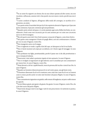 20
Se un uomo ha rapporti con donna che sia una schiava sposata ad altro uomo, ma non
riscattata o affrancata, saranno tutti e due puniti; ma non messi a morte, perché essa non è
libera.
21
L'uomo condurrà al Signore, all'ingresso della tenda del convegno, in sacrificio di ri-
parazione, un ariete;
22
con questo ariete il sacerdote farà per lui il rito espiatorio davanti al Signore per il peccato
da lui commesso; il peccato commesso gli sarà perdonato.
23
Quando sarete entrati nel paese e vi avrete piantato ogni sorta d'alberi da frutto, ne con-
sidererete i frutti come non circoncisi; per tre anni saranno per voi come non circoncisi;
non se ne dovrà mangiare.
24
Ma nel quarto anno tutti i loro frutti saranno consacrati al Signore, come dono festivo.
25
Nel quinto anno mangerete il frutto di quegli alberi; così essi continueranno a fruttare
per voi. Io sono il Signore, vostro Dio.
26
Non mangerete carne con il sangue.
27
Non vi taglierete in tondo i capelli ai lati del capo, né deturperai ai lati la tua barba.
28
Non vi farete incisioni sul corpo per un defunto, né vi farete segni di tatuaggio. Io sono
il Signore.
29
Non profanare tua figlia, prostituendola, perché il paese non si dia alla prostituzione e
non si riempia di infamie.
30
Osserverete i miei sabati e porterete rispetto al mio santuario. Io sono il Signore.
31
Non vi rivolgete ai negromanti né agli indovini; non li consultate per non contaminarvi
per mezzo loro. Io sono il Signore, vostro Dio.
32
Alzati davanti a chi ha i capelli bianchi, onora la persona del vecchio e temi il tuo Dio. Io
sono il Signore.
33
Quando un forestiero dimorerà presso di voi nel vostro paese, non gli farete torto.
34
Il forestiero dimorante fra di voi lo tratterete come colui che è nato fra di voi; tu l'amerai
come tu stesso perché anche voi siete stati forestieri nel paese d'Egitto. Io sono il Signore,
vostro Dio.
35
Non commetterete ingiustizie nei giudizi, nelle misure di lunghezza, nei pesi o nelle misure
di capacità.
36
Avrete bilance giuste, pesi giusti, efa giusto, hin giusto. Io sono il Signore, vostro Dio, che
vi ho fatti uscire dal paese d'Egitto.
37
Osserverete dunque tutte le mie leggi e tutte le mie prescrizioni e le metterete in pratica.
Io sono il Signore».
220
Leviticus 19
 