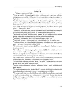 Chapter 20
1
Il Signore disse ancora a Mosè:
2
«Dirai agli Israeliti: Chiunque tra gli Israeliti o tra i forestieri che soggiornano in Israele
darà qualcuno dei suoi figli a Moloch, dovrà essere messo a morte; il popolo del paese lo
lapiderà.
3
Anch'io volgerò la faccia contro quell'uomo e lo eliminerò dal suo popolo, perché ha dato
qualcuno dei suoi figli a Moloch con l'intenzione di contaminare il mio santuario e profanare
il mio santo nome.
4
Se il popolo del paese chiude gli occhi quando quell'uomo dà qualcuno dei suoi figli a
Moloch e non lo mette a morte,
5
io volgerò la faccia contro quell'uomo e contro la sua famiglia ed eliminerò dal suo popolo
lui con quanti si danno all'idolatria come lui, abbassandosi a venerare Moloch.
6
Se un uomo si rivolge ai negromanti e agli indovini per darsi alle superstizioni dietro a
loro, io volgerò la faccia contro quella persona e la eliminerò dal suo popolo.
7
Santificatevi dunque e siate santi, perché io sono il Signore, vostro Dio.
8
Osservate le mie leggi e mettetele in pratica. Io sono il Signore che vi vuole fare santi.
9
Chiunque maltratta suo padre o sua madre dovrà essere messo a morte; ha maltrattato suo
padre o sua madre: il suo sangue ricadrà su di lui.
10
Se uno commette adulterio con la moglie del suo prossimo, l'adultero e l'adùltera dovranno
esser messi a morte.
11
Se uno ha rapporti con la matrigna, egli scopre la nudità del padre; tutti e due dovranno
essere messi a morte; il loro sangue ricadrà su di essi.
12
Se uno ha rapporti con la nuora, tutti e due dovranno essere messi a morte; hanno
commesso un abominio; il loro sangue ricadrà su di essi.
13
Se uno ha rapporti con un uomo come con una donna, tutti e due hanno commesso un
abominio; dovranno essere messi a morte; il loro sangue ricadrà su di loro.
14
Se uno prende in moglie la figlia e la madre, è un delitto; si bruceranno con il fuoco lui
ed esse, perché non ci sia fra di voi tale delitto.
15
L'uomo che si abbrutisce con una bestia dovrà essere messo a morte; dovrete uccidere
anche la bestia.
16
Se una donna si accosta a una bestia per lordarsi con essa, ucciderai la donna e la bestia;
tutte e due dovranno essere messe a morte; il loro sangue ricadrà su di loro.
17
Se uno prende la propria sorella, figlia di suo padre o figlia di sua madre, e vede la nudità
di lei ed essa vede la nudità di lui, è un'infamia; tutti e due saranno eliminati alla presenza
dei figli del loro popolo; quel tale ha scoperto la nudità della propria sorella; dovrà portare
la pena della sua iniquità.
221
Leviticus 20
 