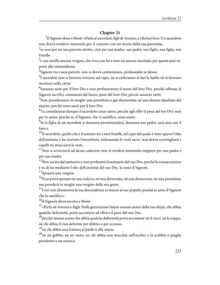 Chapter 21
1
Il Signore disse a Mosè: «Parla ai sacerdoti, figli di Aronne, e riferisci loro: Un sacerdote
non dovrà rendersi immondo per il contatto con un morto della sua parentela,
2
se non per un suo parente stretto, cioè per sua madre, suo padre, suo figlio, sua figlia, suo
fratello
3
e sua sorella ancora vergine, che viva con lui e non sia ancora maritata; per questa può es-
porsi alla immondezza.
4
Signore tra i suoi parenti, non si dovrà contaminare, profanando se stesso.
5
I sacerdoti non si faranno tonsure sul capo, né si raderanno ai lati la barba né si faranno
incisioni nella carne.
6
Saranno santi per il loro Dio e non profaneranno il nome del loro Dio, perché offrono al
Signore sacrifici consumati dal fuoco, pane del loro Dio; perciò saranno santi.
7
Non prenderanno in moglie una prostituta o gia disonorata; né una donna ripudiata dal
marito, perché sono santi per il loro Dio.
8
Tu considererai dunque il sacerdote come santo, perché egli offre il pane del tuo Dio: sarà
per te santo, perché io, il Signore, che vi santifico, sono santo.
9
Se la figlia di un sacerdote si disonora prostituendosi, disonora suo padre; sarà arsa con il
fuoco.
10
Il sacerdote, quello che è il sommo tra i suoi fratelli, sul capo del quale è stato sparso l'olio
dell'unzione e ha ricevuto l'investitura, indossando le vesti sacre, non dovrà scarmigliarsi i
capelli né stracciarsi le vesti.
11
Non si avvicinerà ad alcun cadavere; non si renderà immondo neppure per suo padre e
per sua madre.
12
Non uscirà dal santuario e non profanerà il santuario del suo Dio, perché la consacrazione
è su di lui mediante l'olio dell'unzione del suo Dio. Io sono il Signore.
13
Sposerà una vergine.
14
Non potrà sposare né una vedova, né una divorziata, né una disonorata, né una prostituta;
ma prenderà in moglie una vergine della sua gente.
15
Così non disonorerà la sua discendenza in mezzo al suo popolo; poiché io sono il Signore
che lo santifico».
16
Il Signore disse ancora a Mosè:
17
«Parla ad Aronne e digli: Nelle generazioni future nessun uomo della tua stirpe, che abbia
qualche deformità, potrà accostarsi ad offrire il pane del suo Dio;
18
perché nessun uomo che abbia qualche deformità potrà accostarsi: né il cieco, né lo zoppo,
né chi abbia il viso deforme per difetto o per eccesso,
19
né chi abbia una frattura al piede o alla mano,
20
né un gobbo, né un nano, né chi abbia una macchia nell'occhio o la scabbia o piaghe
purulente o sia eunuco.
223
Leviticus 21
 