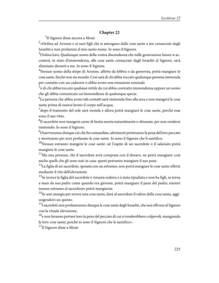 Chapter 22
1
Il Signore disse ancora a Mosè:
2
«Ordina ad Aronne e ai suoi figli che si astengano dalle cose sante a me consacrate dagli
Israeliti e non profanino il mio santo nome. Io sono il Signore.
3
Ordina loro: Qualunque uomo della vostra discendenza che nelle generazioni future si ac-
costerà, in stato d'immondezza, alle cose sante consacrate dagli Israeliti al Signore, sarà
eliminato davanti a me. Io sono il Signore.
4
Nessun uomo della stirpe di Aronne, affetto da lebbra o da gonorrea, potrà mangiare le
cose sante, finché non sia mondo. Così sarà di chi abbia toccato qualunque persona immonda
per contatto con un cadavere o abbia avuto una emissione seminale
5
o di chi abbia toccato qualsiasi rettile da cui abbia contratto immondezza oppure un uomo
che gli abbia comunicato un'immondezza di qualunque specie.
6
La persona che abbia avuto tali contatti sarà immonda fino alla sera e non mangerà le cose
sante prima di essersi lavato il corpo nell'acqua;
7
dopo il tramonto del sole sarà monda e allora potrà mangiare le cose sante, perché esse
sono il suo vitto.
8
Il sacerdote non mangerà carne di bestia morta naturalmente o sbranata, per non rendersi
immondo. Io sono il Signore.
9
Osserveranno dunque ciò che ho comandato, altrimenti porteranno la pena del loro peccato
e moriranno per aver profanato le cose sante. Io sono il Signore che li santifico.
10
Nessun estraneo mangerà le cose sante: né l'ospite di un sacerdote o il salariato potrà
mangiare le cose sante.
11
Ma una persona, che il sacerdote avrà comprata con il denaro, ne potrà mangiare: così
anche quelli che gli sono nati in casa: questi potranno mangiare il suo pane.
12
La figlia di un sacerdote, sposata con un estraneo, non potrà mangiare le cose sante offerte
mediante il rito dell'elevazione.
13
Se invece la figlia del sacerdote è rimasta vedova o è stata ripudiata e non ha figli, se torna
a stare da suo padre come quando era giovane, potrà mangiare il pane del padre; mentre
nessun estraneo al sacerdozio potrà mangiarne.
14
Se uno mangia per errore una cosa santa, darà al sacerdote il valore della cosa santa, aggi-
ungendovi un quinto.
15
I sacerdoti non profaneranno dunque le cose sante degli Israeliti, che essi offrono al Signore
con la rituale elevazione,
16
e non faranno portare loro la pena del peccato di cui si renderebbero colpevoli, mangiando
le loro cose sante; poiché io sono il Signore che le santifico».
17
Il Signore disse a Mosè:
225
Leviticus 22
 