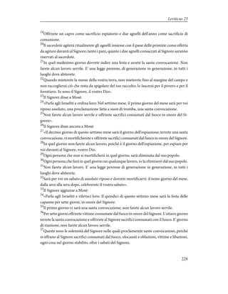 19
Offrirete un capro come sacrificio espiatorio e due agnelli dell'anno come sacrificio di
comunione.
20
Il sacerdote agiterà ritualmente gli agnelli insieme con il pane delle primizie come offerta
da agitare davanti al Signore; tanto i pani, quanto i due agnelli consacrati al Signore saranno
riservati al sacerdote.
21
In quel medesimo giorno dovrete indire una festa e avrete la santa convocazione. Non
farete alcun lavoro servile. E' una legge perenne, di generazione in generazione, in tutti i
luoghi dove abiterete.
22
Quando mieterete la messe della vostra terra, non mieterete fino al margine del campo e
non raccoglierai ciò che resta da spigolare del tuo raccolto; lo lascerai per il povero e per il
forestiero. Io sono il Signore, il vostro Dio».
23
Il Signore disse a Mosè:
24
«Parla agli Israeliti e ordina loro: Nel settimo mese, il primo giorno del mese sarà per voi
riposo assoluto, una proclamazione fatta a suon di tromba, una santa convocazione.
25
Non farete alcun lavoro servile e offrirete sacrifici consumati dal fuoco in onore del Si-
gnore».
26
Il Signore disse ancora a Mosè:
27
«Il decimo giorno di questo settimo mese sarà il giorno dell'espiazione; terrete una santa
convocazione, vi mortificherete e offrirete sacrifici consumati dal fuoco in onore del Signore.
28
In quel giorno non farete alcun lavoro; poiché è il giorno dell'espiazione, per espiare per
voi davanti al Signore, vostro Dio.
29
Ogni persona che non si mortificherà in quel giorno, sarà eliminata dal suo popolo.
30
Ogni persona che farà in quel giorno un qualunque lavoro, io la eliminerò dal suo popolo.
31
Non farete alcun lavoro. E' una legge perenne di generazione in generazione, in tutti i
luoghi dove abiterete.
32
Sarà per voi un sabato di assoluto riposo e dovrete mortificarvi: il nono giorno del mese,
dalla sera alla sera dopo, celebrerete il vostro sabato».
33
Il Signore aggiunse a Mosè:
34
«Parla agli Israeliti e riferisci loro: Il quindici di questo settimo mese sarà la festa delle
capanne per sette giorni, in onore del Signore.
35
Il primo giorno vi sarà una santa convocazione; non farete alcun lavoro servile.
36
Per sette giorni offrirete vittime consumate dal fuoco in onore del Signore. L'ottavo giorno
terrete la santa convocazione e offrirete al Signore sacrifici consumati con il fuoco. E' giorno
di riunione; non farete alcun lavoro servile.
37
Queste sono le solennità del Signore nelle quali proclamerete sante convocazioni, perché
si offrano al Signore sacrifici consumati dal fuoco, olocausti e oblazioni, vittime e libazioni,
ogni cosa nel giorno stabilito, oltre i sabati del Signore,
228
Leviticus 23
 