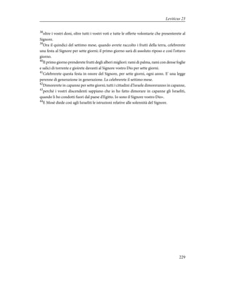 38
oltre i vostri doni, oltre tutti i vostri voti e tutte le offerte volontarie che presenterete al
Signore.
39
Ora il quindici del settimo mese, quando avrete raccolto i frutti della terra, celebrerete
una festa al Signore per sette giorni; il primo giorno sarà di assoluto riposo e così l'ottavo
giorno.
40
Il primo giorno prenderete frutti degli alberi migliori: rami di palma, rami con dense foglie
e salici di torrente e gioirete davanti al Signore vostro Dio per sette giorni.
41
Celebrerete questa festa in onore del Signore, per sette giorni, ogni anno. E' una legge
perenne di generazione in generazione. La celebrerete il settimo mese.
42
Dimorerete in capanne per sette giorni; tutti i cittadini d'Israele dimoreranno in capanne,
43
perché i vostri discendenti sappiano che io ho fatto dimorare in capanne gli Israeliti,
quando li ho condotti fuori dal paese d'Egitto. Io sono il Signore vostro Dio».
44
E Mosè diede così agli Israeliti le istruzioni relative alle solennità del Signore.
229
Leviticus 23
 