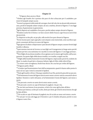 Chapter 24
1
Il Signore disse ancora a Mosè:
2
«Ordina agli Israeliti che ti portino olio puro di olive schiacciate per il candelabro, per
tenere le lampade sempre accese.
3
Aronne lo preparerà nella tenda del convegno, fuori del velo che sta davanti alla testimoni-
anza, perché le lampade ardano sempre, da sera a mattina, davanti al Signore. E' una legge
perenne, di generazione in generazione.
4
Egli le disporrà sul candelabro d'oro puro, perché ardano sempre davanti al Signore.
5
Prenderai anche fior di farina e ne farai cuocere dodici focacce; ogni focaccia sarà di due
decimi di efa.
6
Le disporrai su due pile, sei per pila, sulla tavola d'oro puro davanti al Signore.
7
Porrai incenso puro sopra ogni pila e sarà sul pane come memoriale, come sacrificio espi-
atorio consumato dal fuoco in onore del Signore.
8
Ogni giorno di sabato si disporranno i pani davanti al Signore sempre; saranno forniti dagli
Israeliti; è alleanza.
9
I pani saranno riservati ad Aronne e ai suoi figli: essi li mangeranno in luogo santo; perché
saranno per loro cosa santissima tra i sacrifici in onore del Signore. E' una legge perenne».
10
Ora il figlio di una donna israelita e di un egiziano uscì in mezzo agli Israeliti; nell'accam-
pamento, fra questo figlio della donna israelita e un israelita, scoppiò una lite.
11
Il figlio della Israelita bestemmiò il nome del Signore, imprecando; perciò fu condotto da
Mosè. La madre di quel tale si chiamava Selòmit, figlia di Dibri, della tribù di Dan.
12
Lo misero sotto sorveglianza, finché fosse deciso che cosa fare per ordine del Signore.
13
Il Signore parlò a Mosè:
14
«Conduci quel bestemmiatore fuori dell'accampamento; quanti lo hanno udito posino le
mani sul suo capo e tutta la comunità lo lapiderà.
15
Parla agli Israeliti e dì loro: Chiunque maledirà il suo Dio, porterà la pena del suo peccato.
16
Chi bestemmia il nome del Signore dovrà essere messo a morte: tutta la comunità lo dovrà
lapidare. Straniero o nativo del paese, se ha bestemmiato il nome del Signore, sarà messo a
morte.
17
Chi percuote a morte un uomo dovrà essere messo a morte.
18
Chi percuote a morte un capo di bestiame lo pagherà: vita per vita.
19
Se uno farà una lesione al suo prossimo, si farà a lui come egli ha fatto all'altro:
20
frattura per frattura, occhio per occhio, dente per dente; gli si farà la stessa lesione che egli
ha fatta all'altro.
21
Chi uccide un capo di bestiame lo pagherà; ma chi uccide un uomo sarà messo a morte.
22
Ci sarà per voi una sola legge per il forestiero e per il cittadino del paese; poiché io sono
il Signore vostro Dio».
230
Leviticus 24
 