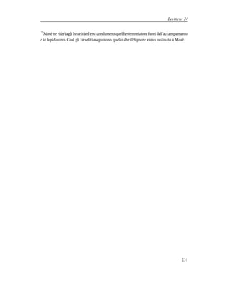 23
Mosè ne riferì agli Israeliti ed essi condussero quel bestemmiatore fuori dell'accampamento
e lo lapidarono. Così gli Israeliti eseguirono quello che il Signore aveva ordinato a Mosè.
231
Leviticus 24
 