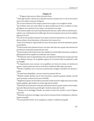Chapter 25
1
Il Signore disse ancora a Mosè sul monte Sinai:
2
«Parla agli Israeliti e riferisci loro: Quando entrerete nel paese che io vi dò, la terra dovrà
avere il suo sabato consacrato al Signore.
3
Per sei anni seminerai il tuo campo e poterai la tua vigna e ne raccoglierai i frutti;
4
ma il settimo anno sarà come sabato, un riposo assoluto per la terra, un sabato in onore
del Signore; non seminerai il tuo campo e non poterai la tua vigna.
5
Non mieterai quello che nascerà spontaneamente dal seme caduto nella tua mietitura pre-
cedente e non vendemmierai l'uva della vigna che non avrai potata; sarà un anno di completo
riposo per la terra.
6
Ciò che la terra produrrà durante il suo riposo servirà di nutrimento a te, al tuo schiavo,
alla tua schiava, al tuo bracciante e al forestiero che è presso di te;
7
anche al tuo bestiame e agli animali che sono nel tuo paese servirà di nutrimento quanto
essa produrrà.
8
Conterai anche sette settimane di anni, cioè sette volte sette anni; queste sette settimane di
anni faranno un periodo di quarantanove anni.
9
Al decimo giorno del settimo mese, farai squillare la tromba dell'acclamazione; nel giorno
dell'espiazione farete squillare la tromba per tutto il paese.
10
Dichiarerete santo il cinquantesimo anno e proclamerete la liberazione nel paese per tutti
i suoi abitanti. Sarà per voi un giubileo; ognuno di voi tornerà nella sua proprietà e nella
sua famiglia.
11
Il cinquantesimo anno sarà per voi un giubileo; non farete né semina, né mietitura di
quanto i campi produrranno da sé, né farete la vendemmia delle vigne non potate.
12
Poiché è il giubileo; esso vi sarà sacro; potrete però mangiare il prodotto che daranno i
campi.
13
In quest'anno del giubileo, ciascuno tornerà in possesso del suo.
14
Quando vendete qualche cosa al vostro prossimo o quando acquistate qualche cosa dal
vostro prossimo, nessuno faccia torto al fratello.
15
Regolerai l'acquisto che farai dal tuo prossimo in base al numero degli anni trascorsi dopo
l'ultimo giubileo: egli venderà a te in base agli anni di rendita.
16
Quanti più anni resteranno, tanto più aumenterai il prezzo; quanto minore sarà il tempo,
tanto più ribasserai il prezzo; perché egli ti vende la somma dei raccolti.
17
Nessuno di voi danneggi il fratello, ma temete il vostro Dio, poiché io sono il Signore
vostro Dio.
18
Metterete in pratica le mie leggi e osserverete le mie prescrizioni, le adempirete e abiterete
il paese tranquilli.
19
La terra produrrà frutti, voi ne mangerete a sazietà e vi abiterete tranquilli.
232
Leviticus 25
 