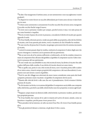 20
Se dite: Che mangeremo il settimo anno, se non semineremo e non raccoglieremo i nostri
prodotti?,
21
io disporrò in vostro favore un raccolto abbondante per il sesto anno ed esso vi darà frutti
per tre anni.
22
L'ottavo anno seminerete e consumerete il vecchio raccolto fino al nono anno; mangerete
il raccolto vecchio finché venga il nuovo.
23
Le terre non si potranno vendere per sempre, perché la terra è mia e voi siete presso di
me come forestieri e inquilini.
24
Perciò, in tutto il paese che avrete in possesso, concederete il diritto di riscatto per quanto
riguarda il suolo.
25
Se il tuo fratello, divenuto povero, vende una parte della sua proprietà, colui che ha il diritto
di riscatto, cioè il suo parente più stretto, verrà e riscatterà ciò che il fratello ha venduto.
26
Se uno non ha chi possa fare il riscatto, ma giunge a procurarsi da sé la somma necessaria
al riscatto,
27
conterà le annate passate dopo la vendita, restituirà al compratore il valore degli anni che
ancora rimangono e rientrerà così in possesso del suo patrimonio.
28
Ma se non trova da sé la somma sufficiente a rimborsarlo, ciò che ha venduto rimarrà in
mano al compratore fino all'anno del giubileo; al giubileo il compratore uscirà e l'altro rien-
trerà in possesso del suo patrimonio.
29
Se uno vende una casa abitabile in una città recinta di mura, ha diritto al riscatto fino allo
scadere dell'anno dalla vendita; il suo diritto di riscatto durerà un anno intero.
30
Ma se quella casa, posta in una città recinta di mura, non è riscattata prima dello scadere
di un intero anno, rimarrà sempre proprietà del compratore e dei suoi discendenti; il com-
pratore non sarà tenuto a uscire al giubileo.
31
Però le case dei villaggi non attorniati da mura vanno considerate come parte dei fondi
campestri; potranno essere riscattate e al giubileo il compratore dovrà uscire.
32
Quanto alle città dei leviti e alle case che essi vi possederanno, i leviti avranno il diritto
perenne di riscatto.
33
Se chi riscatta è un levita, in occasione del giubileo il compratore uscirà dalla casa comprata
nella città levitica, perché le case delle città levitiche sono loro proprietà, in mezzo agli Israel-
iti.
34
Neppure campi situati nei dintorni delle città levitiche si potranno vendere, perché sono
loro proprietà perenne.
35
Se il tuo fratello che è presso di te cade in miseria ed è privo di mezzi, aiutalo, come un
forestiero e inquilino, perché possa vivere presso di te.
36
Non prendere da lui interessi, né utili; ma temi il tuo Dio e fà vivere il tuo fratello presso
di te.
37
Non gli presterai il denaro a interesse, né gli darai il vitto a usura.
233
Leviticus 25
 