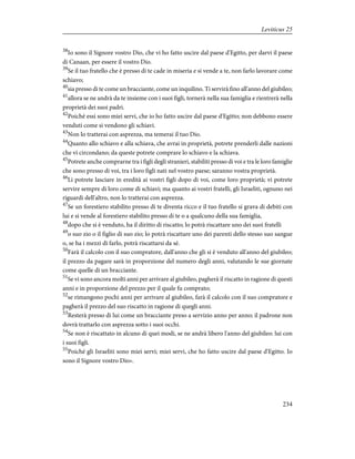 38
Io sono il Signore vostro Dio, che vi ho fatto uscire dal paese d'Egitto, per darvi il paese
di Canaan, per essere il vostro Dio.
39
Se il tuo fratello che è presso di te cade in miseria e si vende a te, non farlo lavorare come
schiavo;
40
sia presso di te come un bracciante, come un inquilino. Ti servirà fino all'anno del giubileo;
41
allora se ne andrà da te insieme con i suoi figli, tornerà nella sua famiglia e rientrerà nella
proprietà dei suoi padri.
42
Poiché essi sono miei servi, che io ho fatto uscire dal paese d'Egitto; non debbono essere
venduti come si vendono gli schiavi.
43
Non lo tratterai con asprezza, ma temerai il tuo Dio.
44
Quanto allo schiavo e alla schiava, che avrai in proprietà, potrete prenderli dalle nazioni
che vi circondano; da queste potrete comprare lo schiavo e la schiava.
45
Potrete anche comprarne tra i figli degli stranieri, stabiliti presso di voi e tra le loro famiglie
che sono presso di voi, tra i loro figli nati nel vostro paese; saranno vostra proprietà.
46
Li potrete lasciare in eredità ai vostri figli dopo di voi, come loro proprietà; vi potrete
servire sempre di loro come di schiavi; ma quanto ai vostri fratelli, gli Israeliti, ognuno nei
riguardi dell'altro, non lo tratterai con asprezza.
47
Se un forestiero stabilito presso di te diventa ricco e il tuo fratello si grava di debiti con
lui e si vende al forestiero stabilito presso di te o a qualcuno della sua famiglia,
48
dopo che si è venduto, ha il diritto di riscatto; lo potrà riscattare uno dei suoi fratelli
49
o suo zio o il figlio di suo zio; lo potrà riscattare uno dei parenti dello stesso suo sangue
o, se ha i mezzi di farlo, potrà riscattarsi da sé.
50
Farà il calcolo con il suo compratore, dall'anno che gli si è venduto all'anno del giubileo;
il prezzo da pagare sarà in proporzione del numero degli anni, valutando le sue giornate
come quelle di un bracciante.
51
Se vi sono ancora molti anni per arrivare al giubileo, pagherà il riscatto in ragione di questi
anni e in proporzione del prezzo per il quale fu comprato;
52
se rimangono pochi anni per arrivare al giubileo, farà il calcolo con il suo compratore e
pagherà il prezzo del suo riscatto in ragione di quegli anni.
53
Resterà presso di lui come un bracciante preso a servizio anno per anno; il padrone non
dovrà trattarlo con asprezza sotto i suoi occhi.
54
Se non è riscattato in alcuno di quei modi, se ne andrà libero l'anno del giubileo: lui con
i suoi figli.
55
Poiché gli Israeliti sono miei servi; miei servi, che ho fatto uscire dal paese d'Egitto. Io
sono il Signore vostro Dio».
234
Leviticus 25
 