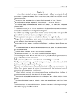 Chapter 26
1
«Non vi farete idoli, né vi erigerete immagini scolpite o stele, né permetterete che nel
vostro paese vi sia pietra ornata di figure, per prostrarvi davanti ad essa; poiché io sono il
Signore vostro Dio.
2
Osserverete i miei sabati e porterete rispetto al mio santuario. Io sono il Signore.
3
Se seguirete le mie leggi, se osserverete i miei comandi e li metterete in pratica,
4
io vi darò le piogge alla loro stagione, la terra darà prodotti e gli alberi della campagna
daranno frutti.
5
La trebbiatura durerà per voi fino alla vendemmia e la vendemmia durerà fino alla semina;
avrete cibo a sazietà e abiterete tranquilli il vostro paese.
6
Io stabilirò la pace nel paese; nessuno vi incuterà terrore; vi coricherete e farò sparire dal
paese le bestie nocive e la spada non passerà per il vostro paese.
7
Voi inseguirete i vostri nemici ed essi cadranno dinanzi a voi colpiti di spada.
8
Cinque di voi ne inseguiranno cento, cento di voi ne inseguiranno diecimila e i vostri
nemici cadranno dinanzi a voi colpiti di spada.
9
Io mi volgerò a voi, vi renderò fecondi e vi moltiplicherò e confermerò la mia alleanza con
voi.
10
Voi mangerete del vecchio raccolto, serbato a lungo, e dovrete metter via il raccolto vecchio
per far posto al nuovo.
11
Stabilirò la mia dimora in mezzo a voi e io non vi respingerò.
12
Camminerò in mezzo a voi, sarò vostro Dio e voi sarete il mio popolo.
13
Io sono il Signore vostro Dio, che vi ho fatto uscire dal paese d'Egitto; ho spezzato il vostro
giogo e vi ho fatto camminare a testa alta.
14
Ma se non mi ascolterete e se non metterete in pratica tutti questi comandi,
15
se disprezzerete le mie leggi e rigetterete le mie prescrizioni, non mettendo in pratica tutti
i miei comandi e infrangendo la mia alleanza,
16
ecco che cosa farò a voi a mia volta: manderò contro di voi il terrore, la consunzione e la
febbre, che vi faranno languire gli occhi e vi consumeranno la vita. Seminerete invano il
vostro seme: se lo mangeranno i vostri nemici.
17
Volgerò la faccia contro di voi e voi sarete sconfitti dai nemici; quelli che vi odiano vi
opprimeranno e vi darete alla fuga, senza che alcuno vi insegua.
18
Se nemmeno dopo questo mi ascolterete, io vi castigherò sette volte di più per i vostri
peccati.
19
Spezzerò la vostra forza superba, renderò il vostro cielo come ferro e la vostra terra come
rame.
20
Le vostre energie si consumeranno invano, poiché la vostra terra non darà prodotti e gli
alberi della campagna non daranno frutti.
235
Leviticus 26
 