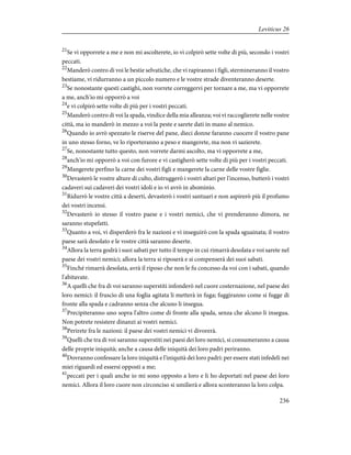 21
Se vi opporrete a me e non mi ascolterete, io vi colpirò sette volte di più, secondo i vostri
peccati.
22
Manderò contro di voi le bestie selvatiche, che vi rapiranno i figli, stermineranno il vostro
bestiame, vi ridurranno a un piccolo numero e le vostre strade diventeranno deserte.
23
Se nonostante questi castighi, non vorrete correggervi per tornare a me, ma vi opporrete
a me, anch'io mi opporrò a voi
24
e vi colpirò sette volte di più per i vostri peccati.
25
Manderò contro di voi la spada, vindice della mia alleanza; voi vi raccoglierete nelle vostre
città, ma io manderò in mezzo a voi la peste e sarete dati in mano al nemico.
26
Quando io avrò spezzato le riserve del pane, dieci donne faranno cuocere il vostro pane
in uno stesso forno, ve lo riporteranno a peso e mangerete, ma non vi sazierete.
27
Se, nonostante tutto questo, non vorrete darmi ascolto, ma vi opporrete a me,
28
anch'io mi opporrò a voi con furore e vi castigherò sette volte di più per i vostri peccati.
29
Mangerete perfino la carne dei vostri figli e mangerete la carne delle vostre figlie.
30
Devasterò le vostre alture di culto, distruggerò i vostri altari per l'incenso, butterò i vostri
cadaveri sui cadaveri dei vostri idoli e io vi avrò in abominio.
31
Ridurrò le vostre città a deserti, devasterò i vostri santuari e non aspirerò più il profumo
dei vostri incensi.
32
Devasterò io stesso il vostro paese e i vostri nemici, che vi prenderanno dimora, ne
saranno stupefatti.
33
Quanto a voi, vi disperderò fra le nazioni e vi inseguirò con la spada sguainata; il vostro
paese sarà desolato e le vostre città saranno deserte.
34
Allora la terra godrà i suoi sabati per tutto il tempo in cui rimarrà desolata e voi sarete nel
paese dei vostri nemici; allora la terra si riposerà e si compenserà dei suoi sabati.
35
Finché rimarrà desolata, avrà il riposo che non le fu concesso da voi con i sabati, quando
l'abitavate.
36
A quelli che fra di voi saranno superstiti infonderò nel cuore costernazione, nel paese dei
loro nemici: il fruscìo di una foglia agitata li metterà in fuga; fuggiranno come si fugge di
fronte alla spada e cadranno senza che alcuno li insegua.
37
Precipiteranno uno sopra l'altro come di fronte alla spada, senza che alcuno li insegua.
Non potrete resistere dinanzi ai vostri nemici.
38
Perirete fra le nazioni: il paese dei vostri nemici vi divorerà.
39
Quelli che tra di voi saranno superstiti nei paesi dei loro nemici, si consumeranno a causa
delle proprie iniquità; anche a causa delle iniquità dei loro padri periranno.
40
Dovranno confessare la loro iniquità e l'iniquità dei loro padri: per essere stati infedeli nei
miei riguardi ed essersi opposti a me;
41
peccati per i quali anche io mi sono opposto a loro e li ho deportati nel paese dei loro
nemici. Allora il loro cuore non circonciso si umilierà e allora sconteranno la loro colpa.
236
Leviticus 26
 