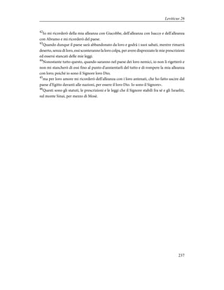 42
Io mi ricorderò della mia alleanza con Giacobbe, dell'alleanza con Isacco e dell'alleanza
con Abramo e mi ricorderò del paese.
43
Quando dunque il paese sarà abbandonato da loro e godrà i suoi sabati, mentre rimarrà
deserto, senza di loro, essi sconteranno la loro colpa, per avere disprezzato le mie prescrizioni
ed essersi stancati delle mie leggi.
44
Nonostante tutto questo, quando saranno nel paese dei loro nemici, io non li rigetterò e
non mi stancherò di essi fino al punto d'annientarli del tutto e di rompere la mia alleanza
con loro; poiché io sono il Signore loro Dio;
45
ma per loro amore mi ricorderò dell'alleanza con i loro antenati, che ho fatto uscire dal
paese d'Egitto davanti alle nazioni, per essere il loro Dio. Io sono il Signore».
46
Questi sono gli statuti, le prescrizioni e le leggi che il Signore stabilì fra sé e gli Israeliti,
sul monte Sinai, per mezzo di Mosè.
237
Leviticus 26
 