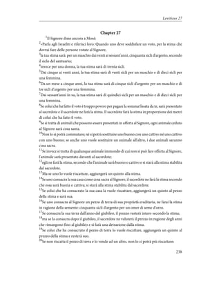 Chapter 27
1
Il Signore disse ancora a Mosè:
2
«Parla agli Israeliti e riferisci loro: Quando uno deve soddisfare un voto, per la stima che
dovrai fare delle persone votate al Signore,
3
la tua stima sarà: per un maschio dai venti ai sessant'anni, cinquanta sicli d'argento, secondo
il siclo del santuario;
4
invece per una donna, la tua stima sarà di trenta sicli.
5
Dai cinque ai venti anni, la tua stima sarà di venti sicli per un maschio e di dieci sicli per
una femmina.
6
Da un mese a cinque anni, la tua stima sarà di cinque sicli d'argento per un maschio e di
tre sicli d'argento per una femmina.
7
Dai sessant'anni in su, la tua stima sarà di quindici sicli per un maschio e di dieci sicli per
una femmina.
8
Se colui che ha fatto il voto è troppo povero per pagare la somma fissata da te, sarà presentato
al sacerdote e il sacerdote ne farà la stima. Il sacerdote farà la stima in proporzione dei mezzi
di colui che ha fatto il voto.
9
Se si tratta di animali che possono essere presentati in offerta al Signore, ogni animale ceduto
al Signore sarà cosa santa.
10
Non lo si potrà commutare; né si potrà sostituire uno buono con uno cattivo né uno cattivo
con uno buono; se anche uno vuole sostituire un animale all'altro, i due animali saranno
cosa sacra.
11
Se invece si tratta di qualunque animale immondo di cui non si può fare offerta al Signore,
l'animale sarà presentato davanti al sacerdote;
12
egli ne farà la stima, secondo che l'animale sarà buono o cattivo e si starà alla stima stabilita
dal sacerdote.
13
Ma se uno lo vuole riscattare, aggiungerà un quinto alla stima.
14
Se uno consacra la sua casa come cosa sacra al Signore, il sacerdote ne farà la stima secondo
che essa sarà buona o cattiva; si starà alla stima stabilita dal sacerdote.
15
Se colui che ha consacrato la sua casa la vuole riscattare, aggiungerà un quinto al pezzo
della stima e sarà sua.
16
Se uno consacra al Signore un pezzo di terra di sua proprietà ereditaria, ne farai la stima
in ragione della semente: cinquanta sicli d'argento per un omer di seme d'orzo.
17
Se consacra la sua terra dall'anno del giubileo, il prezzo resterà intero secondo la stima;
18
ma se la consacra dopo il giubileo, il sacerdote ne valuterà il prezzo in ragione degli anni
che rimangono fino al giubileo e si farà una detrazione dalla stima.
19
Se colui che ha consacrato il pezzo di terra lo vuole riscattare, aggiungerà un quinto al
prezzo della stima e resterà suo.
20
Se non riscatta il pezzo di terra e lo vende ad un altro, non lo si potrà più riscattare;
238
Leviticus 27
 