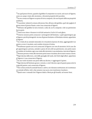 21
ma quel pezzo di terra, quando al giubileo il compratore ne uscirà, sarà sacro al Signore,
come un campo votato allo sterminio, e diventerà proprietà del sacerdote.
22
Se uno consacra al Signore un pezzo di terra comprato, che non fa parte della sua proprietà
ereditaria,
23
il sacerdote valuterà la misura del prezzo fino all'anno del giubileo; quel tale pagherà il
giorno stesso il prezzo fissato, come cosa consacrata al Signore.
24
Nell'anno del giubileo la terra tornerà a colui da cui fu comprata e del cui patrimonio
faceva parte.
25
Tutte le tue stime si faranno in sicli del santuario; il siclo è di venti ghera.
26
Tuttavia nessuno potrà consacrare i primogeniti del bestiame, i quali appartengono gia
al Signore, perché primogeniti: sia esso di grosso bestiame o di bestiame minuto, appartiene
al Signore.
27
Se si tratta di un animale immondo, lo si riscatterà al prezzo di stima, aggiungendovi un
quinto; se non è riscattato, sarà venduto al prezzo di stima.
28
Nondimeno quanto uno avrà consacrato al Signore con voto di sterminio, fra le cose che
gli appartengono: persona, animale o pezzo di terra del suo patrimonio, non potrà essere
né venduto né riscattato; ogni cosa votata allo sterminio è cosa santissima, riservata al Signore.
29
Nessuna persona votata allo sterminio potrà essere riscattata; dovrà essere messa a morte.
30
Ogni decima della terra, cioè delle granaglie del suolo, dei frutti degli alberi, appartiene
al Signore; è cosa consacrata al Signore.
31
Se uno vuole riscattare una parte della sua decima, vi aggiungerà il quinto.
32
Ogni decima del bestiame grosso o minuto, e cioè il decimo capo di quanto passa sotto la
verga del pastore, sarà consacrata al Signore.
33
Non si farà cernita fra animale buono e cattivo, né si faranno sostituzioni; né si sostituisce
un animale all'altro, tutti e due saranno cosa sacra; non si potranno riscattare».
34
Questi sono i comandi che il Signore diede a Mosè per gli Israeliti, sul monte Sinai.
239
Leviticus 27
 