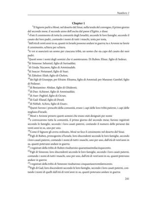 Chapter 1
1
Il Signore parlò a Mosè, nel deserto del Sinai, nella tenda del convegno, il primo giorno
del secondo mese, il secondo anno dell'uscita dal paese d'Egitto, e disse:
2
«Fate il censimento di tutta la comunità degli Israeliti, secondo le loro famiglie, secondo il
casato dei loro padri, contando i nomi di tutti i maschi, testa per testa,
3
dall'età di venti anni in su, quanti in Israele possono andare in guerra; tu e Aronne ne farete
il censimento, schiera per schiera.
4
A voi si associerà un uomo per ciascuna tribù, un uomo che sia capo del casato dei suoi
padri.
5
Questi sono i nomi degli uomini che vi assisteranno. Di Ruben: Elisur, figlio di Sedeur;
6
di Simeone: Selumiel, figlio di Surisaddai;
7
di Giuda: Nacason, figlio di Amminadab;
8
di Issacar: Netanaeel, figlio di Suar;
9
di Zàbulon: Eliab, figlio di Chelon;
10
dei figli di Giuseppe, per Efraim: Elisama, figlio di Ammiud; per Manasse: Gamliel, figlio
di Pedasur;
11
di Beniamino: Abidan, figlio di Ghideoni;
12
di Dan: Achiezer, figlio di Ammisaddai;
13
di Aser: Paghiel, figlio di Ocran;
14
di Gad: Eliasaf, figlio di Deuel;
15
di Nèftali: Achira, figlio di Enan».
16
Questi furono i prescelti della comunità, erano i capi delle loro tribù paterne, i capi delle
migliaia d'Israele.
17
Mosè e Aronne presero questi uomini che erano stati designati per nome
18
e convocarono tutta la comunità, il primo giorno del secondo mese; furono registrati
secondo le famiglie, secondo i loro casati paterni, contando il numero delle persone dai
venti anni in su, uno per uno.
19
Come il Signore gli aveva ordinato, Mosè ne fece il censimento nel deserto del Sinai.
20
Figli di Ruben, primogenito d'Israele, loro discendenti secondo le loro famiglie, secondo
i loro casati paterni, contando i nomi di tutti i maschi, uno per uno, dall'età di vent'anni in
su, quanti potevano andare in guerra:
21
i registrati della tribù di Ruben risultarono quarantaseimilacinquecento.
22
Figli di Simeone, loro discendenti secondo le loro famiglie, secondo i loro casati paterni,
contando i nomi di tutti i maschi, uno per uno, dall'età di vent'anni in su, quanti potevano
andare in guerra:
23
i registrati della tribù di Simeone risultarono cinquantanovemilatrecento.
24
Figli di Gad, loro discendenti secondo le loro famiglie, secondo i loro casati paterni, con-
tando i nomi di quelli dall'età di vent'anni in su, quanti potevano andare in guerra:
241
Numbers 1
 