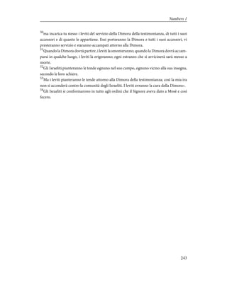 50
ma incarica tu stesso i leviti del servizio della Dimora della testimonianza, di tutti i suoi
accessori e di quanto le appartiene. Essi porteranno la Dimora e tutti i suoi accessori, vi
presteranno servizio e staranno accampati attorno alla Dimora.
51
Quando la Dimora dovrà partire, i leviti la smonteranno; quando la Dimora dovrà accam-
parsi in qualche luogo, i leviti la erigeranno; ogni estraneo che si avvicinerà sarà messo a
morte.
52
Gli Israeliti pianteranno le tende ognuno nel suo campo, ognuno vicino alla sua insegna,
secondo le loro schiere.
53
Ma i leviti pianteranno le tende attorno alla Dimora della testimonianza; così la mia ira
non si accenderà contro la comunità degli Israeliti. I leviti avranno la cura della Dimora».
54
Gli Israeliti si conformarono in tutto agli ordini che il Signore aveva dato a Mosè e così
fecero.
243
Numbers 1
 