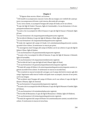 Chapter 2
1
Il Signore disse ancora a Mosè e ad Aronne:
2
«Gli Israeliti si accamperanno ciascuno vicino alla sua insegna con i simboli dei casati pa-
terni; si accamperanno di fronte a tutti intorno alla tenda del convegno.
3
A est, verso oriente, si accamperà l'insegna del campo di Giuda con le sue schiere;
4
il capo dei figli di Giuda è Nacason, figlio di Amminadab, e la sua formazione è di sess-
antaquattromilaseicento registrati.
5
Accanto a lui si accamperà la tribù di Issacar; il capo dei figli di Issacar è Netaneel, figlio
di Suar,
6
e la sua formazione è di cinquantaquattromilaquattrocento registrati.
7
Poi la tribù di Zàbulon; il capo dei figli di Zàbulon è Eliab, figlio di Chelon,
8
e la sua formazione è di cinquantasettemilaquattrocento registrati.
9
Il totale dei registrati del campo di Giuda è di centottantaseimilaquattrocento uomini,
secondo le loro schiere. Si metteranno in marcia per primi.
10
A mezzogiorno starà l'insegna del campo di Ruben con le sue schiere; il capo dei figli di
Ruben è Elisur, figlio di Sedeur,
11
e la sua formazione è di quarantaseimilacinquecento registrati.
12
Accanto a lui si accamperà la tribù di Simeone; il capo dei figli di Simeone è Selumiel,
figlio di Surisaddai,
13
e la sua formazione è di cinquantanovemilatrecento registrati.
14
Poi la tribù di Gad: il capo dei figli di Gad è Eliasaf, figlio di Deuel,
15
e la sua formazione è di quarantacinquemilaseicentocinquanta registrati.
16
Il totale del campo di Ruben è di centocinquantamilaquattrocentocinquanta uomini, re-
gistrati secondo le loro schiere. Si metteranno in marcia in seconda linea.
17
Poi si metterà in marcia la tenda del convegno con il campo dei leviti in mezzo agli altri
campi. Seguiranno nella marcia l'ordine nel quale erano accampati, ciascuno al suo posto,
con la sua insegna.
18
Ad occidente starà l'insegna del campo di Efraim con le sue schiere; il capo dei figli di
Efraim è Elisama, figlio di Ammiud,
19
la sua formazione è di quarantamilacinquecento registrati.
20
Accanto a lui si accamperà la tribù di Manasse; il capo dei figli di Manasse è Gamliel, figlio
di Pedasur,
21
e la sua formazione è di trentaduemiladuecento registrati.
22
Poi la tribù di Beniamino; il capo dei figli di Beniamino è Abidan, figlio di Ghideoni,
23
e la sua formazione è di trentacinquemilaquattrocento registrati.
24
Il totale dei registrati del campo di Efraim è di centottomilacento uomini, secondo le loro
schiere. Si metteranno in marcia in terza linea.
244
Numbers 2
 