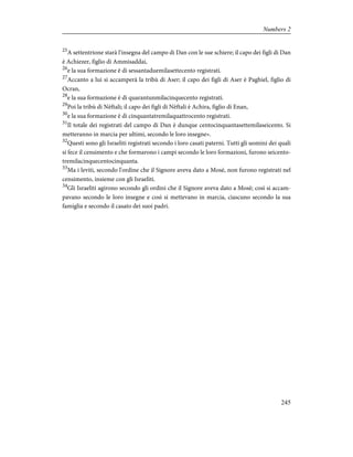 25
A settentrione starà l'insegna del campo di Dan con le sue schiere; il capo dei figli di Dan
è Achiezer, figlio di Ammisaddai,
26
e la sua formazione è di sessantaduemilasettecento registrati.
27
Accanto a lui si accamperà la tribù di Aser; il capo dei figli di Aser è Paghiel, figlio di
Ocran,
28
e la sua formazione è di quarantunmilacinquecento registrati.
29
Poi la tribù di Nèftali; il capo dei figli di Nèftali è Achira, figlio di Enan,
30
e la sua formazione è di cinquantatremilaquattrocento registrati.
31
Il totale dei registrati del campo di Dan è dunque centocinquantasettemilaseicento. Si
metteranno in marcia per ultimi, secondo le loro insegne».
32
Questi sono gli Israeliti registrati secondo i loro casati paterni. Tutti gli uomini dei quali
si fece il censimento e che formarono i campi secondo le loro formazioni, furono seicento-
tremilacinquecentocinquanta.
33
Ma i leviti, secondo l'ordine che il Signore aveva dato a Mosè, non furono registrati nel
censimento, insieme con gli Israeliti.
34
Gli Israeliti agirono secondo gli ordini che il Signore aveva dato a Mosè; così si accam-
pavano secondo le loro insegne e così si mettevano in marcia, ciascuno secondo la sua
famiglia e secondo il casato dei suoi padri.
245
Numbers 2
 