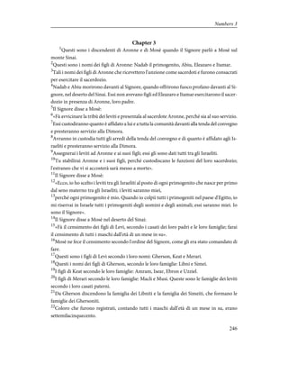 Chapter 3
1
Questi sono i discendenti di Aronne e di Mosè quando il Signore parlò a Mosè sul
monte Sinai.
2
Questi sono i nomi dei figli di Aronne: Nadab il primogenito, Abiu, Eleazaro e Itamar.
3
Tali i nomi dei figli di Aronne che ricevettero l'unzione come sacerdoti e furono consacrati
per esercitare il sacerdozio.
4
Nadab e Abiu morirono davanti al Signore, quando offrirono fuoco profano davanti al Si-
gnore, nel deserto del Sinai. Essi non avevano figli ed Eleazaro e Itamar esercitarono il sacer-
dozio in presenza di Aronne, loro padre.
5
Il Signore disse a Mosè:
6
«Fà avvicinare la tribù dei leviti e presentala al sacerdote Aronne, perché sia al suo servizio.
7
Essi custodiranno quanto è affidato a lui e a tutta la comunità davanti alla tenda del convegno
e presteranno servizio alla Dimora.
8
Avranno in custodia tutti gli arredi della tenda del convegno e di quanto è affidato agli Is-
raeliti e presteranno servizio alla Dimora.
9
Assegnerai i leviti ad Aronne e ai suoi figli; essi gli sono dati tutti tra gli Israeliti.
10
Tu stabilirai Aronne e i suoi figli, perché custodiscano le funzioni del loro sacerdozio;
l'estraneo che vi si accosterà sarà messo a morte».
11
Il Signore disse a Mosè:
12
«Ecco, io ho scelto i leviti tra gli Israeliti al posto di ogni primogenito che nasce per primo
dal seno materno tra gli Israeliti; i leviti saranno miei,
13
perché ogni primogenito è mio. Quando io colpii tutti i primogeniti nel paese d'Egitto, io
mi riservai in Israele tutti i primogeniti degli uomini e degli animali; essi saranno miei. Io
sono il Signore».
14
Il Signore disse a Mosè nel deserto del Sinai:
15
«Fà il censimento dei figli di Levi, secondo i casati dei loro padri e le loro famiglie; farai
il censimento di tutti i maschi dall'età di un mese in su».
16
Mosè ne fece il censimento secondo l'ordine del Signore, come gli era stato comandato di
fare.
17
Questi sono i figli di Levi secondo i loro nomi: Gherson, Keat e Merari.
18
Questi i nomi dei figli di Gherson, secondo le loro famiglie: Libni e Simei.
19
I figli di Keat secondo le loro famiglie: Amram, Isear, Ebron e Uzziel.
20
I figli di Merari secondo le loro famiglie: Macli e Musi. Queste sono le famiglie dei leviti
secondo i loro casati paterni.
21
Da Gherson discendono la famiglia dei Libniti e la famiglia dei Simeiti, che formano le
famiglie dei Ghersoniti.
22
Coloro che furono registrati, contando tutti i maschi dall'età di un mese in su, erano
settemilacinquecento.
246
Numbers 3
 