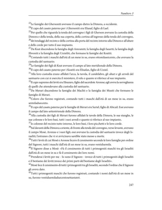 23
Le famiglie dei Ghersoniti avevano il campo dietro la Dimora, a occidente.
24
Il capo del casato paterno per i Ghersoniti era Eliasaf, figlio di Lael.
25
Per quello che riguarda la tenda del convegno i figli di Gherson avevano la custodia della
Dimora e della tenda, della sua coperta, della cortina all'ingresso della tenda del convegno,
26
dei tendaggi del recinto e della cortina alla porta del recinto intorno alla Dimora e all'altare
e delle corde per tutto il suo impianto.
27
Da Keat discendono la famiglia degli Amramiti, la famiglia degli Iseariti, la famiglia degli
Ebroniti e la famiglia degli Uzzieliti, che formano le famiglie dei Keatiti.
28
Contando tutti i maschi dall'età di un mese in su, erano ottomilaseicento, che avevano la
custodia del santuario.
29
Le famiglie dei figli di Keat avevano il campo al lato meridionale della Dimora.
30
Il capo del casato paterno per i Keatiti era Elisafan, figlio di Uzziel.
31
Alla loro custodia erano affidati l'arca, la tavola, il candelabro, gli altari e gli arredi del
santuario con cui si esercita il ministero, il velo e quanto si riferisce al suo impianto.
32
Il capo supremo dei leviti era Eleazaro, figlio del sacerdote Aronne; egli aveva la sorveglianza
di quelli che attendevano alla custodia del santuario.
33
Da Merari discendono la famiglia dei Macliti e la famiglia dei Musiti che formano le
famiglie di Merari.
34
Coloro che furono registrati, contando tutti i maschi dall'età di un mese in su, erano
seimiladuecento.
35
Il capo del casato paterno per le famiglie di Merari era Suriel, figlio di Abicail. Essi avevano
il campo dal lato settentrionale della Dimora.
36
Alla custodia dei figli di Merari furono affidati le tavole della Dimora, le sue stanghe, le
sue colonne e le loro basi, tutti i suoi arredi e quanto si riferisce al suo impianto,
37
le colonne del recinto tutto intorno, le loro basi, i loro picchetti e le loro corde.
38
Sul davanti della Dimora a oriente, di fronte alla tenda del convegno, verso levante, avevano
il campo Mosè, Aronne e i suoi figli; essi avevano la custodia del santuario invece degli Is-
raeliti; l'estraneo che vi si avvicinava sarebbe stato messo a morte.
39
Tutti i leviti di cui Mosè e Aronne fecero il censimento secondo le loro famiglie per ordine
del Signore, tutti i maschi dall'età di un mese in su, erano ventiduemila.
40
Il Signore disse a Mosè: «Fà il censimento di tutti i primogeniti maschi tra gli Israeliti
dall'età di un mese in su e fà il censimento dei loro nomi.
41
Prenderai i leviti per me - Io sono il Signore - invece di tutti i primogeniti degli Israeliti
e il bestiame dei leviti invece dei primi parti del bestiame degli Israeliti».
42
Mosè fece il censimento di tutti i primogeniti tra gli Israeliti, secondo l'ordine che il Signore
gli aveva dato.
43
Tutti i primogeniti maschi che furono registrati, contando i nomi dall'età di un mese in
su, furono ventiduemiladuecentosettantatrè.
247
Numbers 3
 