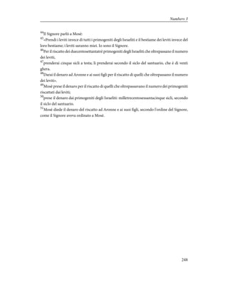 44
Il Signore parlò a Mosè:
45
«Prendi i leviti invece di tutti i primogeniti degli Israeliti e il bestiame dei leviti invece del
loro bestiame; i leviti saranno miei. Io sono il Signore.
46
Per il riscatto dei duecentosettantatrè primogeniti degli Israeliti che oltrepassano il numero
dei leviti,
47
prenderai cinque sicli a testa; li prenderai secondo il siclo del santuario, che è di venti
ghera.
48
Darai il denaro ad Aronne e ai suoi figli per il riscatto di quelli che oltrepassano il numero
dei leviti».
49
Mosè prese il denaro per il riscatto di quelli che oltrepassavano il numero dei primogeniti
riscattati dai leviti;
50
prese il denaro dai primogeniti degli Israeliti: milletrecentosessantacinque sicli, secondo
il siclo del santuario.
51
Mosè diede il denaro del riscatto ad Aronne e ai suoi figli, secondo l'ordine del Signore,
come il Signore aveva ordinato a Mosè.
248
Numbers 3
 