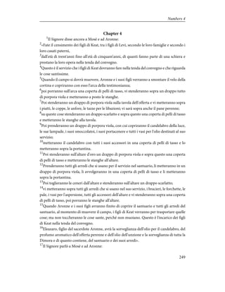 Chapter 4
1
Il Signore disse ancora a Mosè e ad Aronne:
2
«Fate il censimento dei figli di Keat, tra i figli di Levi, secondo le loro famiglie e secondo i
loro casati paterni,
3
dall'età di trent'anni fino all'età di cinquant'anni, di quanti fanno parte di una schiera e
prestano la loro opera nella tenda del convegno.
4
Questo è il servizio che i figli di Keat dovranno fare nella tenda del convegno e che riguarda
le cose santissime.
5
Quando il campo si dovrà muovere, Aronne e i suoi figli verranno a smontare il velo della
cortina e copriranno con esso l'arca della testimonianza;
6
poi porranno sull'arca una coperta di pelli di tasso, vi stenderanno sopra un drappo tutto
di porpora viola e metteranno a posto le stanghe.
7
Poi stenderanno un drappo di porpora viola sulla tavola dell'offerta e vi metteranno sopra
i piatti, le coppe, le anfore, le tazze per le libazioni; vi sarà sopra anche il pane perenne;
8
su queste cose stenderanno un drappo scarlatto e sopra questo una coperta di pelli di tasso
e metteranno le stanghe alla tavola.
9
Poi prenderanno un drappo di porpora viola, con cui copriranno il candelabro della luce,
le sue lampade, i suoi smoccolatoi, i suoi portacenere e tutti i vasi per l'olio destinati al suo
servizio;
10
metteranno il candelabro con tutti i suoi accessori in una coperta di pelli di tasso e lo
metteranno sopra la portantina.
11
Poi stenderanno sull'altare d'oro un drappo di porpora viola e sopra questo una coperta
di pelli di tasso e metteranno le stanghe all'altare.
12
Prenderanno tutti gli arredi che si usano per il servizio nel santuario, li metteranno in un
drappo di porpora viola, li avvolgeranno in una coperta di pelli di tasso e li metteranno
sopra la portantina.
13
Poi toglieranno le ceneri dall'altare e stenderanno sull'altare un drappo scarlatto;
14
vi metteranno sopra tutti gli arredi che si usano nel suo servizio, i bracieri, le forchette, le
pale, i vasi per l'aspersione, tutti gli accessori dell'altare e vi stenderanno sopra una coperta
di pelli di tasso, poi porranno le stanghe all'altare.
15
Quando Aronne e i suoi figli avranno finito di coprire il santuario e tutti gli arredi del
santuario, al momento di muovere il campo, i figli di Keat verranno per trasportare quelle
cose; ma non toccheranno le cose sante, perché non muoiano. Questo è l'incarico dei figli
di Keat nella tenda del convegno.
16
Eleazaro, figlio del sacerdote Aronne, avrà la sorveglianza dell'olio per il candelabro, del
profumo aromatico dell'offerta perenne e dell'olio dell'unzione e la sorveglianza di tutta la
Dimora e di quanto contiene, del santuario e dei suoi arredi».
17
Il Signore parlò a Mosè e ad Aronne:
249
Numbers 4
 