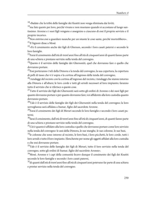 18
«Badate che la tribù delle famiglie dei Keatiti non venga eliminata dai leviti;
19
ma fate questo per loro, perché vivano e non muoiano quando si accostano al luogo san-
tissimo: Aronne e i suoi figli vengano e assegnino a ciascuno di essi il proprio servizio e il
proprio incarico.
20
Non entrino essi a guardare neanche per un istante le cose sante, perché morirebbero».
21
Il Signore disse a Mosè:
22
«Fà il censimento anche dei figli di Gherson, secondo i loro casati paterni e secondo le
loro famiglie.
23
Farai il censimento dall'età di trent'anni fino all'età di cinquant'anni di quanti fanno parte
di una schiera e prestano servizio nella tenda del convegno.
24
Questo è il servizio delle famiglie dei Ghersoniti, quel che dovranno fare e quello che
dovranno portare.
25
Essi porteranno i teli della Dimora e la tenda del convegno, la sua copertura, la copertura
di pelli di tasso che vi è sopra e la cortina all'ingresso della tenda del convegno;
26
i tendaggi del recinto con la cortina all'ingresso del recinto, i tendaggi che stanno intorno
alla Dimora e all'altare; le loro corde e tutti gli arredi necessari al loro impianto; faranno
tutto il servizio che si riferisce a queste cose.
27
Tutto il servizio dei figli dei Ghersoniti sarà sotto gli ordini di Aronne e dei suoi figli per
quanto dovranno portare e per quanto dovranno fare; voi affiderete alla loro custodia quanto
dovranno portare.
28
Tale è il servizio delle famiglie dei figli dei Ghersoniti nella tenda del convegno; la loro
sorveglianza sarà affidata a Itamar, figlio del sacerdote Aronne.
29
Farai il censimento dei figli di Merari secondo le loro famiglie e secondo i loro casati pa-
terni;
30
farai il censimento, dall'età di trent'anni fino all'età di cinquant'anni, di quanti fanno parte
di una schiera e prestano servizio nella tenda del convegno.
31
Ciò è quanto è affidato alla loro custodia e quello che dovranno portare come loro servizio
nella tenda del convegno: le assi della Dimora, le sue stanghe, le sue colonne, le sue basi,
32
le colonne che sono intorno al recinto, le loro basi, i loro picchetti, le loro corde, tutti i
loro arredi e tutto il loro impianto. Elencherete per nome gli oggetti affidati alla loro custodia
e che essi dovranno portare.
33
Tale è il servizio delle famiglie dei figli di Merari, tutto il loro servizio nella tenda del
convegno, sotto gli ordini di Itamar, figlio del sacerdote Aronne».
34
Mosè, Aronne e i capi della comunità fecero dunque il censimento dei figli dei Keatiti
secondo le loro famiglie e secondo i loro casati paterni,
35
di quanti dall'età di trent'anni fino all'età di cinquant'anni potevano far parte di una schiera
e prestar servizio nella tenda del convegno.
250
Numbers 4
 