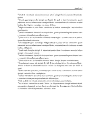 36
Quelli di cui si fece il censimento secondo le loro famiglie furono duemilasettecentocin-
quanta.
37
Questi appartengono alle famiglie dei Keatiti dei quali si fece il censimento: quanti
prestavano servizio nella tenda del convegno; Mosè e Aronne ne fecero il censimento secondo
l'ordine che il Signore aveva dato per mezzo di Mosè.
38
I figli di Gherson, di cui si fece il censimento secondo le loro famiglie e secondo i loro
casati paterni,
39
dall'età di trent'anni fino all'età di cinquant'anni, quanti potevano far parte di una schiera
e prestar servizio nella tenda del convegno,
40
quelli di cui si fece il censimento secondo le loro famiglie e secondo i loro casati paterni,
furono duemilaseicentotrenta.
41
Questi appartengono alle famiglie dei figli di Gherson, di cui si fece il censimento: quanti
prestavano servizio nella tenda del convegno; Mosè e Aronne ne fecero il censimento secondo
l'ordine del Signore.
42
Quelli delle famiglie dei figli di Merari dei quali si fece il censimento secondo le loro
famiglie e i loro casati paterni,
43
dall'età di trent'anni fino all'età di cinquant'anni, quanti potevano far parte di una schiera
e prestar servizio nella tenda del convegno,
44
quelli di cui si fece il censimento, secondo le loro famiglie, furono tremiladuecento.
45
Questi appartengono alle famiglie dei figli di Merari, di cui si fece il censimento; Mosè e
Aronne ne fecero il censimento secondo l'ordine che il Signore aveva dato per mezzo di
Mosè.
46
Tutti i leviti dei quali Mosè, Aronne e i capi d'Israele fecero il censimento secondo le loro
famiglie e secondo i loro casati paterni,
47
dall'età di trent'anni fino all'età di cinquant'anni, quanti potevano far parte di una schiera
e prestar servizio e portare pesi nella tenda del convegno,
48
tutti quelli di cui si fece il censimento, furono ottomilacinquecentottanta.
49
Ne fu fatto il censimento secondo l'ordine che il Signore aveva dato per mezzo di Mosè,
assegnando a ciascuno il servizio che doveva fare e ciò che doveva portare. Così ne fu fatto
il censimento come il Signore aveva ordinato a Mosè.
251
Numbers 4
 
