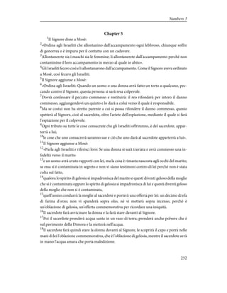 Chapter 5
1
Il Signore disse a Mosè:
2
«Ordina agli Israeliti che allontanino dall'accampamento ogni lebbroso, chiunque soffre
di gonorrea o è impuro per il contatto con un cadavere.
3
Allontanerete sia i maschi sia le femmine; li allontanerete dall'accampamento perché non
contaminino il loro accampamento in mezzo al quale io abito».
4
Gli Israeliti fecero così e li allontanarono dall'accampamento. Come il Signore aveva ordinato
a Mosè, così fecero gli Israeliti.
5
Il Signore aggiunse a Mosè:
6
«Ordina agli Israeliti: Quando un uomo o una donna avrà fatto un torto a qualcuno, pec-
cando contro il Signore, questa persona si sarà resa colpevole.
7
Dovrà confessare il peccato commesso e restituirà: il reo rifonderà per intero il danno
commesso, aggiungendovi un quinto e lo darà a colui verso il quale è responsabile.
8
Ma se costui non ha stretto parente a cui si possa rifondere il danno commesso, questo
spetterà al Signore, cioè al sacerdote, oltre l'ariete dell'espiazione, mediante il quale si farà
l'espiazione per il colpevole.
9
Ogni tributo su tutte le cose consacrate che gli Israeliti offriranno, è del sacerdote, appar-
terrà a lui;
10
le cose che uno consacrerà saranno sue e ciò che uno darà al sacerdote apparterrà a lui».
11
Il Signore aggiunse a Mosè:
12
«Parla agli Israeliti e riferisci loro: Se una donna si sarà traviata e avrà commesso una in-
fedeltà verso il marito
13
e un uomo avrà avuto rapporti con lei, ma la cosa è rimasta nascosta agli occhi del marito;
se essa si è contaminata in segreto e non vi siano testimoni contro di lei perché non è stata
colta sul fatto,
14
qualora lo spirito di gelosia si impadronisca del marito e questi diventi geloso della moglie
che si è contaminata oppure lo spirito di gelosia si impadronisca di lui e questi diventi geloso
della moglie che non si è contaminata,
15
quell'uomo condurrà la moglie al sacerdote e porterà una offerta per lei: un decimo di efa
di farina d'orzo; non vi spanderà sopra olio, né vi metterà sopra incenso, perché è
un'oblazione di gelosia, un'offerta commemorativa per ricordare una iniquità.
16
Il sacerdote farà avvicinare la donna e la farà stare davanti al Signore.
17
Poi il sacerdote prenderà acqua santa in un vaso di terra; prenderà anche polvere che è
sul pavimento della Dimora e la metterà nell'acqua.
18
Il sacerdote farà quindi stare la donna davanti al Signore, le scoprirà il capo e porrà nelle
mani di lei l'oblazione commemorativa, che è l'oblazione di gelosia, mentre il sacerdote avrà
in mano l'acqua amara che porta maledizione.
252
Numbers 5
 