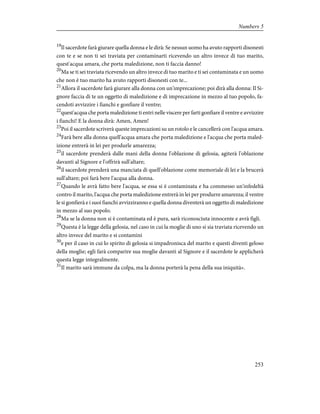 19
Il sacerdote farà giurare quella donna e le dirà: Se nessun uomo ha avuto rapporti disonesti
con te e se non ti sei traviata per contaminarti ricevendo un altro invece di tuo marito,
quest'acqua amara, che porta maledizione, non ti faccia danno!
20
Ma se ti sei traviata ricevendo un altro invece di tuo marito e ti sei contaminata e un uomo
che non è tuo marito ha avuto rapporti disonesti con te...
21
Allora il sacerdote farà giurare alla donna con un'imprecazione; poi dirà alla donna: Il Si-
gnore faccia di te un oggetto di maledizione e di imprecazione in mezzo al tuo popolo, fa-
cendoti avvizzire i fianchi e gonfiare il ventre;
22
quest'acqua che porta maledizione ti entri nelle viscere per farti gonfiare il ventre e avvizzire
i fianchi! E la donna dirà: Amen, Amen!
23
Poi il sacerdote scriverà queste imprecazioni su un rotolo e le cancellerà con l'acqua amara.
24
Farà bere alla donna quell'acqua amara che porta maledizione e l'acqua che porta maled-
izione entrerà in lei per produrle amarezza;
25
il sacerdote prenderà dalle mani della donna l'oblazione di gelosia, agiterà l'oblazione
davanti al Signore e l'offrirà sull'altare;
26
il sacerdote prenderà una manciata di quell'oblazione come memoriale di lei e la brucerà
sull'altare; poi farà bere l'acqua alla donna.
27
Quando le avrà fatto bere l'acqua, se essa si è contaminata e ha commesso un'infedeltà
contro il marito, l'acqua che porta maledizione entrerà in lei per produrre amarezza; il ventre
le si gonfierà e i suoi fianchi avvizziranno e quella donna diventerà un oggetto di maledizione
in mezzo al suo popolo.
28
Ma se la donna non si è contaminata ed è pura, sarà riconosciuta innocente e avrà figli.
29
Questa è la legge della gelosia, nel caso in cui la moglie di uno si sia traviata ricevendo un
altro invece del marito e si contamini
30
e per il caso in cui lo spirito di gelosia si impadronisca del marito e questi diventi geloso
della moglie; egli farà comparire sua moglie davanti al Signore e il sacerdote le applicherà
questa legge integralmente.
31
Il marito sarà immune da colpa, ma la donna porterà la pena della sua iniquità».
253
Numbers 5
 