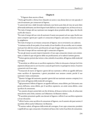 Chapter 6
1
Il Signore disse ancora a Mosè:
2
«Parla agli Israeliti e riferisci loro: Quando un uomo o una donna farà un voto speciale, il
voto di nazireato, per consacrarsi al Signore,
3
si asterrà dal vino e dalle bevande inebrianti; non berrà aceto fatto di vino né aceto fatto
di bevanda inebriante; non berrà liquori tratti dall'uva e non mangerà uva, né fresca né secca.
4
Per tutto il tempo del suo nazireato non mangerà alcun prodotto della vigna, dai chicchi
acerbi alle vinacce.
5
Per tutto il tempo del suo voto di nazireato il rasoio non passerà sul suo capo; finché non
siano compiuti i giorni per i quali si è consacrato al Signore, sarà santo; si lascerà crescere
la capigliatura.
6
Per tutto il tempo in cui rimane consacrato al Signore, non si avvicinerà a un cadavere;
7
si trattasse anche di suo padre, di sua madre, di suo fratello e di sua sorella, non si contam-
inerà per loro alla loro morte, perché porta sul capo il segno della sua consacrazione a Dio.
8
Per tutto il tempo del suo nazireato egli è consacrato al Signore.
9
Se uno gli muore accanto improvvisamente e il suo capo consacrato rimane così contam-
inato, si raderà il capo nel giorno della sua purificazione; se lo raderà il settimo giorno;
10
l'ottavo giorno porterà due tortore o due colombi al sacerdote, all'ingresso della tenda del
convegno.
11
Il sacerdote ne offrirà uno in sacrificio espiatorio e l'altro in olocausto e farà per lui il rito
espiatorio del peccato in cui è incorso a causa di quel morto; in quel giorno stesso, il nazireo
consacrerà così il suo capo.
12
Consacrerà di nuovo al Signore i giorni del suo nazireato e offrirà un agnello dell'anno
come sacrificio di riparazione; i giorni precedenti non saranno contati, perché il suo
nazireato è stato contaminato.
13
Questa è la legge del nazireato; quando i giorni del suo nazireato saranno compiuti, lo si
farà venire all'ingresso della tenda del convegno;
14
egli presenterà l'offerta al Signore: un agnello dell'anno, senza difetto, per l'olocausto; una
pecora dell'anno, senza difetto, per il sacrificio espiatorio, un ariete senza difetto, come
sacrificio di comunione;
15
un canestro di pani azzimi fatti con fior di farina, di focacce intrise in olio, di schiacciate
senza lievito unte d'olio, insieme con l'oblazione e le libazioni relative.
16
Il sacerdote presenterà quelle cose davanti al Signore e offrirà il suo sacrificio espiatorio
e il suo olocausto;
17
offrirà l'ariete come sacrificio di comunione al Signore, con il canestro dei pani azzimi; il
sacerdote offrirà anche l'oblazione e la libazione.
18
Il nazireo raderà, all'ingresso della tenda del convegno, il suo capo consacrato; prenderà
i capelli del suo capo consacrato e li metterà sul fuoco che è sotto il sacrificio di comunione.
254
Numbers 6
 