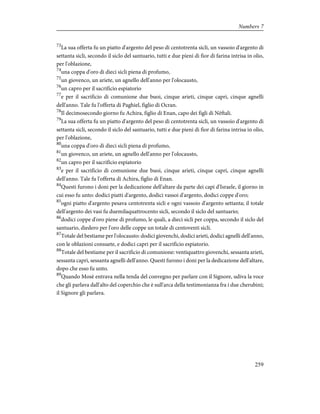 73
La sua offerta fu un piatto d'argento del peso di centotrenta sicli, un vassoio d'argento di
settanta sicli, secondo il siclo del santuario, tutti e due pieni di fior di farina intrisa in olio,
per l'oblazione,
74
una coppa d'oro di dieci sicli piena di profumo,
75
un giovenco, un ariete, un agnello dell'anno per l'olocausto,
76
un capro per il sacrificio espiatorio
77
e per il sacrificio di comunione due buoi, cinque arieti, cinque capri, cinque agnelli
dell'anno. Tale fu l'offerta di Paghiel, figlio di Ocran.
78
Il decimosecondo giorno fu Achira, figlio di Enan, capo dei figli di Nèftali.
79
La sua offerta fu un piatto d'argento del peso di centotrenta sicli, un vassoio d'argento di
settanta sicli, secondo il siclo del santuario, tutti e due pieni di fior di farina intrisa in olio,
per l'oblazione,
80
una coppa d'oro di dieci sicli piena di profumo,
81
un giovenco, un ariete, un agnello dell'anno per l'olocausto,
82
un capro per il sacrificio espiatorio
83
e per il sacrificio di comunione due buoi, cinque arieti, cinque capri, cinque agnelli
dell'anno. Tale fu l'offerta di Achira, figlio di Enan.
84
Questi furono i doni per la dedicazione dell'altare da parte dei capi d'Israele, il giorno in
cui esso fu unto: dodici piatti d'argento, dodici vassoi d'argento, dodici coppe d'oro;
85
ogni piatto d'argento pesava centotrenta sicli e ogni vassoio d'argento settanta; il totale
dell'argento dei vasi fu duemilaquattrocento sicli, secondo il siclo del santuario;
86
dodici coppe d'oro piene di profumo, le quali, a dieci sicli per coppa, secondo il siclo del
santuario, diedero per l'oro delle coppe un totale di centoventi sicli.
87
Totale del bestiame per l'olocausto: dodici giovenchi, dodici arieti, dodici agnelli dell'anno,
con le oblazioni consuete, e dodici capri per il sacrificio espiatorio.
88
Totale del bestiame per il sacrificio di comunione: ventiquattro giovenchi, sessanta arieti,
sessanta capri, sessanta agnelli dell'anno. Questi furono i doni per la dedicazione dell'altare,
dopo che esso fu unto.
89
Quando Mosè entrava nella tenda del convegno per parlare con il Signore, udiva la voce
che gli parlava dall'alto del coperchio che è sull'arca della testimonianza fra i due cherubini;
il Signore gli parlava.
259
Numbers 7
 