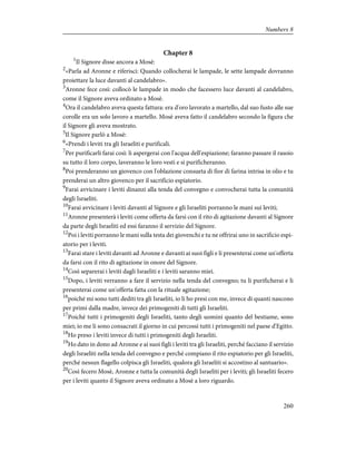 Chapter 8
1
Il Signore disse ancora a Mosè:
2
«Parla ad Aronne e riferisci: Quando collocherai le lampade, le sette lampade dovranno
proiettare la luce davanti al candelabro».
3
Aronne fece così: collocò le lampade in modo che facessero luce davanti al candelabro,
come il Signore aveva ordinato a Mosè.
4
Ora il candelabro aveva questa fattura: era d'oro lavorato a martello, dal suo fusto alle sue
corolle era un solo lavoro a martello. Mosè aveva fatto il candelabro secondo la figura che
il Signore gli aveva mostrato.
5
Il Signore parlò a Mosè:
6
«Prendi i leviti tra gli Israeliti e purificali.
7
Per purificarli farai così: li aspergerai con l'acqua dell'espiazione; faranno passare il rasoio
su tutto il loro corpo, laveranno le loro vesti e si purificheranno.
8
Poi prenderanno un giovenco con l'oblazione consueta di fior di farina intrisa in olio e tu
prenderai un altro giovenco per il sacrificio espiatorio.
9
Farai avvicinare i leviti dinanzi alla tenda del convegno e convocherai tutta la comunità
degli Israeliti.
10
Farai avvicinare i leviti davanti al Signore e gli Israeliti porranno le mani sui leviti;
11
Aronne presenterà i leviti come offerta da farsi con il rito di agitazione davanti al Signore
da parte degli Israeliti ed essi faranno il servizio del Signore.
12
Poi i leviti porranno le mani sulla testa dei giovenchi e tu ne offrirai uno in sacrificio espi-
atorio per i leviti.
13
Farai stare i leviti davanti ad Aronne e davanti ai suoi figli e li presenterai come un'offerta
da farsi con il rito di agitazione in onore del Signore.
14
Così separerai i leviti dagli Israeliti e i leviti saranno miei.
15
Dopo, i leviti verranno a fare il servizio nella tenda del convegno; tu li purificherai e li
presenterai come un'offerta fatta con la rituale agitazione;
16
poiché mi sono tutti dediti tra gli Israeliti, io li ho presi con me, invece di quanti nascono
per primi dalla madre, invece dei primogeniti di tutti gli Israeliti.
17
Poiché tutti i primogeniti degli Israeliti, tanto degli uomini quanto del bestiame, sono
miei; io me li sono consacrati il giorno in cui percossi tutti i primogeniti nel paese d'Egitto.
18
Ho preso i leviti invece di tutti i primogeniti degli Israeliti.
19
Ho dato in dono ad Aronne e ai suoi figli i leviti tra gli Israeliti, perché facciano il servizio
degli Israeliti nella tenda del convegno e perché compiano il rito espiatorio per gli Israeliti,
perché nessun flagello colpisca gli Israeliti, qualora gli Israeliti si accostino al santuario».
20
Così fecero Mosè, Aronne e tutta la comunità degli Israeliti per i leviti; gli Israeliti fecero
per i leviti quanto il Signore aveva ordinato a Mosè a loro riguardo.
260
Numbers 8
 