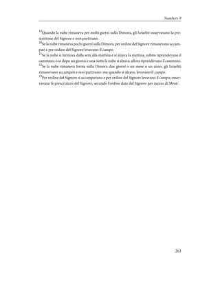 19
Quando la nube rimaneva per molti giorni sulla Dimora, gli Israeliti osservavano la pre-
scrizione del Signore e non partivano.
20
Se la nube rimaneva pochi giorni sulla Dimora, per ordine del Signore rimanevano accam-
pati e per ordine del Signore levavano il campo.
21
Se la nube si fermava dalla sera alla mattina e si alzava la mattina, subito riprendevano il
cammino; o se dopo un giorno e una notte la nube si alzava, allora riprendevano il cammino.
22
Se la nube rimaneva ferma sulla Dimora due giorni o un mese o un anno, gli Israeliti
rimanevano accampati e non partivano: ma quando si alzava, levavano il campo.
23
Per ordine del Signore si accampavano e per ordine del Signore levavano il campo; osser-
vavano le prescrizioni del Signore, secondo l'ordine dato dal Signore per mezzo di Mosè.
263
Numbers 9
 