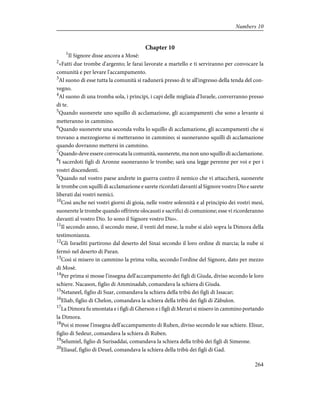 Chapter 10
1
Il Signore disse ancora a Mosè:
2
«Fatti due trombe d'argento; le farai lavorate a martello e ti serviranno per convocare la
comunità e per levare l'accampamento.
3
Al suono di esse tutta la comunità si radunerà presso di te all'ingresso della tenda del con-
vegno.
4
Al suono di una tromba sola, i principi, i capi delle migliaia d'Israele, converranno presso
di te.
5
Quando suonerete uno squillo di acclamazione, gli accampamenti che sono a levante si
metteranno in cammino.
6
Quando suonerete una seconda volta lo squillo di acclamazione, gli accampamenti che si
trovano a mezzogiorno si metteranno in cammino; si suoneranno squilli di acclamazione
quando dovranno mettersi in cammino.
7
Quando deve essere convocata la comunità, suonerete, ma non uno squillo di acclamazione.
8
I sacerdoti figli di Aronne suoneranno le trombe; sarà una legge perenne per voi e per i
vostri discendenti.
9
Quando nel vostro paese andrete in guerra contro il nemico che vi attaccherà, suonerete
le trombe con squilli di acclamazione e sarete ricordati davanti al Signore vostro Dio e sarete
liberati dai vostri nemici.
10
Così anche nei vostri giorni di gioia, nelle vostre solennità e al principio dei vostri mesi,
suonerete le trombe quando offrirete olocausti e sacrifici di comunione; esse vi ricorderanno
davanti al vostro Dio. Io sono il Signore vostro Dio».
11
Il secondo anno, il secondo mese, il venti del mese, la nube si alzò sopra la Dimora della
testimonianza.
12
Gli Israeliti partirono dal deserto del Sinai secondo il loro ordine di marcia; la nube si
fermò nel deserto di Paran.
13
Così si misero in cammino la prima volta, secondo l'ordine del Signore, dato per mezzo
di Mosè.
14
Per prima si mosse l'insegna dell'accampamento dei figli di Giuda, diviso secondo le loro
schiere. Nacason, figlio di Amminadab, comandava la schiera di Giuda.
15
Netaneel, figlio di Suar, comandava la schiera della tribù dei figli di Issacar;
16
Eliab, figlio di Chelon, comandava la schiera della tribù dei figli di Zàbulon.
17
La Dimora fu smontata e i figli di Gherson e i figli di Merari si misero in cammino portando
la Dimora.
18
Poi si mosse l'insegna dell'accampamento di Ruben, diviso secondo le sue schiere. Elisur,
figlio di Sedeur, comandava la schiera di Ruben.
19
Selumiel, figlio di Surisaddai, comandava la schiera della tribù dei figli di Simeone.
20
Eliasaf, figlio di Deuel, comandava la schiera della tribù dei figli di Gad.
264
Numbers 10
 