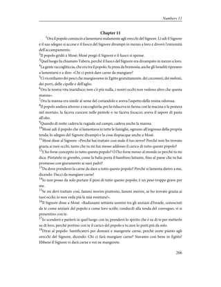 Chapter 11
1
Ora il popolo cominciò a lamentarsi malamente agli orecchi del Signore. Li udì il Signore
e il suo sdegno si accese e il fuoco del Signore divampò in mezzo a loro e divorò l'estremità
dell'accampamento.
2
Il popolo gridò a Mosè; Mosè pregò il Signore e il fuoco si spense.
3
Quel luogo fu chiamato Tabera, perché il fuoco del Signore era divampato in mezzo a loro.
4
La gente raccogliticcia, che era tra il popolo, fu presa da bramosia; anche gli Israeliti ripresero
a lamentarsi e a dire: «Chi ci potrà dare carne da mangiare?
5
Ci ricordiamo dei pesci che mangiavamo in Egitto gratuitamente, dei cocomeri, dei meloni,
dei porri, delle cipolle e dell'aglio.
6
Ora la nostra vita inaridisce; non c'è più nulla, i nostri occhi non vedono altro che questa
manna».
7
Ora la manna era simile al seme del coriandolo e aveva l'aspetto della resina odorosa.
8
Il popolo andava attorno a raccoglierla; poi la riduceva in farina con la macina o la pestava
nel mortaio, la faceva cuocere nelle pentole o ne faceva focacce; aveva il sapore di pasta
all'olio.
9
Quando di notte cadeva la rugiada sul campo, cadeva anche la manna.
10
Mosè udì il popolo che si lamentava in tutte le famiglie, ognuno all'ingresso della propria
tenda; lo sdegno del Signore divampò e la cosa dispiacque anche a Mosè.
11
Mosè disse al Signore: «Perché hai trattato così male il tuo servo? Perché non ho trovato
grazia ai tuoi occhi, tanto che tu mi hai messo addosso il carico di tutto questo popolo?
12
L'ho forse concepito io tutto questo popolo? O l'ho forse messo al mondo io perché tu mi
dica: Pòrtatelo in grembo, come la balia porta il bambino lattante, fino al paese che tu hai
promesso con giuramento ai suoi padri?
13
Da dove prenderei la carne da dare a tutto questo popolo? Perché si lamenta dietro a me,
dicendo: Dacci da mangiare carne!
14
Io non posso da solo portare il peso di tutto questo popolo; è un peso troppo grave per
me.
15
Se mi devi trattare così, fammi morire piuttosto, fammi morire, se ho trovato grazia ai
tuoi occhi; io non veda più la mia sventura!».
16
Il Signore disse a Mosè: «Radunami settanta uomini tra gli anziani d'Israele, conosciuti
da te come anziani del popolo e come loro scribi; conducili alla tenda del convegno; vi si
presentino con te.
17
Io scenderò e parlerò in quel luogo con te; prenderò lo spirito che è su di te per metterlo
su di loro, perché portino con te il carico del popolo e tu non lo porti più da solo.
18
Dirai al popolo: Santificatevi per domani e mangerete carne, perché avete pianto agli
orecchi del Signore, dicendo: Chi ci farà mangiare carne? Stavamo così bene in Egitto!
Ebbene il Signore vi darà carne e voi ne mangerete.
266
Numbers 11
 