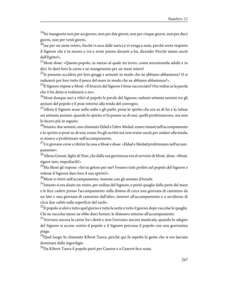 19
Ne mangerete non per un giorno, non per due giorni, non per cinque giorni, non per dieci
giorni, non per venti giorni,
20
ma per un mese intero, finché vi esca dalle narici e vi venga a noia, perché avete respinto
il Signore che è in mezzo a voi e avete pianto davanti a lui, dicendo: Perché siamo usciti
dall'Egitto?».
21
Mosè disse: «Questo popolo, in mezzo al quale mi trovo, conta seicentomila adulti e tu
dici: Io darò loro la carne e ne mangeranno per un mese intero!
22
Si possono uccidere per loro greggi e armenti in modo che ne abbiano abbastanza? O si
radunerà per loro tutto il pesce del mare in modo che ne abbiano abbastanza?».
23
Il Signore rispose a Mosè: «Il braccio del Signore è forse raccorciato? Ora vedrai se la parola
che ti ho detta si realizzerà o no».
24
Mosè dunque uscì e riferì al popolo le parole del Signore; radunò settanta uomini tra gli
anziani del popolo e li pose intorno alla tenda del convegno.
25
Allora il Signore scese nella nube e gli parlò: prese lo spirito che era su di lui e lo infuse
sui settanta anziani: quando lo spirito si fu posato su di essi, quelli profetizzarono, ma non
lo fecero più in seguito.
26
Intanto, due uomini, uno chiamato Eldad e l'altro Medad, erano rimasti nell'accampamento
e lo spirito si posò su di essi; erano fra gli iscritti ma non erano usciti per andare alla tenda;
si misero a profetizzare nell'accampamento.
27
Un giovane corse a riferire la cosa a Mosè e disse: «Eldad e Medad profetizzano nell'accam-
pamento».
28
Allora Giosuè, figlio di Nun, che dalla sua giovinezza era al servizio di Mosè, disse: «Mosè,
signor mio, impediscili!».
29
Ma Mosè gli rispose: «Sei tu geloso per me? Fossero tutti profeti nel popolo del Signore e
volesse il Signore dare loro il suo spirito!».
30
Mosè si ritirò nell'accampamento, insieme con gli anziani d'Israele.
31
Intanto si era alzato un vento, per ordine del Signore, e portò quaglie dalla parte del mare
e le fece cadere presso l'accampamento sulla distesa di circa una giornata di cammino da
un lato e una giornata di cammino dall'altro, intorno all'accampamento e a un'altezza di
circa due cubiti sulla superficie del suolo.
32
Il popolo si alzò e tutto quel giorno e tutta la notte e tutto il giorno dopo raccolse le quaglie.
Chi ne raccolse meno ne ebbe dieci homer; le distesero intorno all'accampamento.
33
Avevano ancora la carne fra i denti e non l'avevano ancora masticata, quando lo sdegno
del Signore si accese contro il popolo e il Signore percosse il popolo con una gravissima
piaga.
34
Quel luogo fu chiamato Kibrot-Taava, perché qui fu sepolta la gente che si era lasciata
dominare dalla ingordigia.
35
Da Kibrot-Taava il popolo partì per Caserot e a Caserot fece sosta.
267
Numbers 11
 