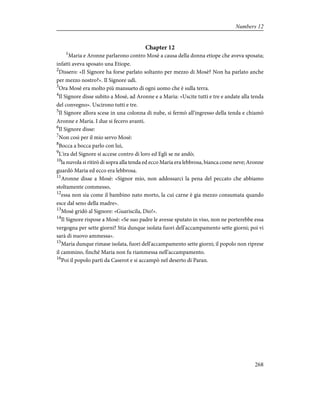 Chapter 12
1
Maria e Aronne parlarono contro Mosè a causa della donna etiope che aveva sposata;
infatti aveva sposato una Etiope.
2
Dissero: «Il Signore ha forse parlato soltanto per mezzo di Mosè? Non ha parlato anche
per mezzo nostro?». Il Signore udì.
3
Ora Mosè era molto più mansueto di ogni uomo che è sulla terra.
4
Il Signore disse subito a Mosè, ad Aronne e a Maria: «Uscite tutti e tre e andate alla tenda
del convegno». Uscirono tutti e tre.
5
Il Signore allora scese in una colonna di nube, si fermò all'ingresso della tenda e chiamò
Aronne e Maria. I due si fecero avanti.
6
Il Signore disse:
7
Non così per il mio servo Mosè:
8
Bocca a bocca parlo con lui,
9
L'ira del Signore si accese contro di loro ed Egli se ne andò;
10
la nuvola si ritirò di sopra alla tenda ed ecco Maria era lebbrosa, bianca come neve; Aronne
guardò Maria ed ecco era lebbrosa.
11
Aronne disse a Mosè: «Signor mio, non addossarci la pena del peccato che abbiamo
stoltamente commesso,
12
essa non sia come il bambino nato morto, la cui carne è gia mezzo consumata quando
esce dal seno della madre».
13
Mosè gridò al Signore: «Guariscila, Dio!».
14
Il Signore rispose a Mosè: «Se suo padre le avesse sputato in viso, non ne porterebbe essa
vergogna per sette giorni? Stia dunque isolata fuori dell'accampamento sette giorni; poi vi
sarà di nuovo ammessa».
15
Maria dunque rimase isolata, fuori dell'accampamento sette giorni; il popolo non riprese
il cammino, finché Maria non fu riammessa nell'accampamento.
16
Poi il popolo partì da Caserot e si accampò nel deserto di Paran.
268
Numbers 12
 